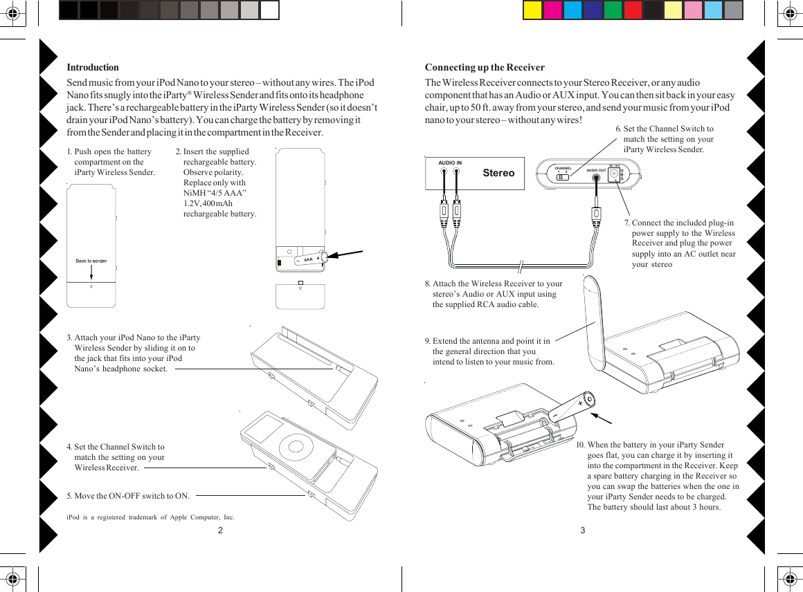 32AUDIO INStereoCHANNE L   1      2 AUDIO O UTDC 12 V1. Push open the batterycompartment on theiParty Wireless Sender.2. Insert the suppliedrechargeable battery.Observe polarity.Replace only withNiMH “4/5 AAA”1.2V, 400 mAhrechargeable battery.3. Attach your iPod Nano to the iPartyWireless Sender by sliding it on tothe jack that fits into your iPodNano’s headphone socket.5. Move the ON-OFF switch to ON.4. Set the Channel Switch tomatch the setting on yourWireless Receiver.IntroductionSend music from your iPod Nano to your stereo – without any wires. The iPodNano fits snugly into the iParty® Wireless Sender and fits onto its headphonejack. There’s a rechargeable battery in the iParty Wireless Sender (so it doesn’tdrain your iPod Nano’s battery). You can charge the battery by removing itfrom the Sender and placing it in the compartment in the Receiver. 6. Set the Channel Switch tomatch the setting on youriParty Wireless Sender.7. Connect the included plug-inpower supply to the WirelessReceiver and plug the powersupply into an AC outlet nearyour stereo8. Attach the Wireless Receiver to yourstereo’s Audio or AUX input usingthe supplied RCA audio cable.9. Extend the antenna and point it inthe general direction that youintend to listen to your music from.Connecting up the ReceiverThe Wireless Receiver connects to your Stereo Receiver, or any audiocomponent that has an Audio or AUX input. You can then sit back in your easychair, up to 50 ft. away from your stereo, and send your music from your iPodnano to your stereo – without any wires!iPod is a registered trademark of Apple Computer, Inc.10. When the battery in your iParty Sendergoes flat, you can charge it by inserting itinto the compartment in the Receiver. Keepa spare battery charging in the Receiver soyou can swap the batteries when the one inyour iParty Sender needs to be charged.The battery should last about 3 hours.