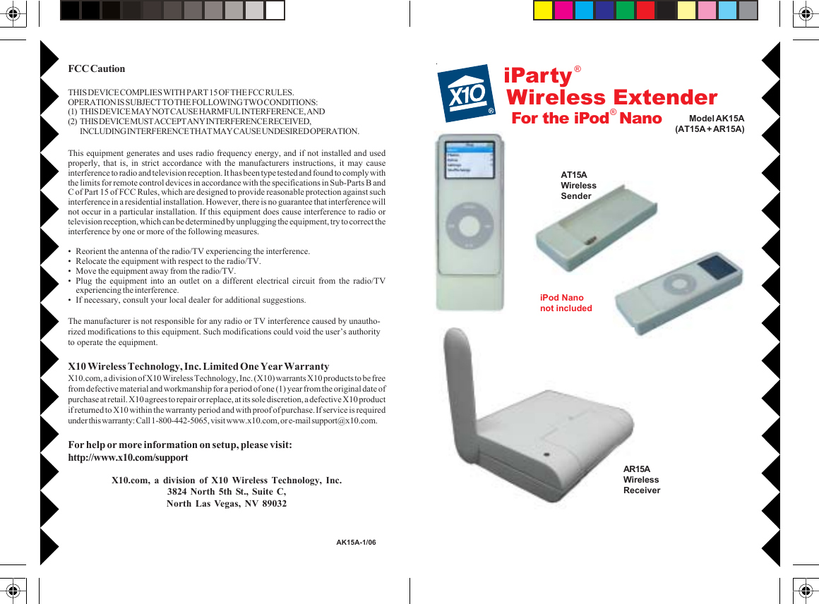 FCC CautionTHIS DEVICE COMPLIES WITH PART 15 OF THE FCC RULES.OPERATION IS SUBJECT TO THE FOLLOWING TWO CONDITIONS:(1) THIS DEVICE MAY NOT CAUSE HARMFUL INTERFERENCE, AND(2) THIS DEVICE MUST ACCEPT ANY INTERFERENCE RECEIVED,INCLUDING INTERFERENCE THAT MAY CAUSE UNDESIRED OPERATION.This equipment generates and uses radio frequency energy, and if not installed and usedproperly, that is, in strict accordance with the manufacturers instructions, it may causeinterference to radio and television reception. It has been type tested and found to comply withthe limits for remote control devices in accordance with the specifications in Sub-Parts B andC of Part 15 of FCC Rules, which are designed to provide reasonable protection against suchinterference in a residential installation. However, there is no guarantee that interference willnot occur in a particular installation. If this equipment does cause interference to radio ortelevision reception, which can be determined by unplugging the equipment, try to correct theinterference by one or more of the following measures.• Reorient the antenna of the radio/TV experiencing the interference.• Relocate the equipment with respect to the radio/TV.• Move the equipment away from the radio/TV.• Plug the equipment into an outlet on a different electrical circuit from the radio/TVexperiencing the interference.• If necessary, consult your local dealer for additional suggestions.The manufacturer is not responsible for any radio or TV interference caused by unautho-rized modifications to this equipment. Such modifications could void the user’s authorityto operate the equipment.X10 Wireless Technology, Inc. Limited One Year WarrantyX10.com, a division of X10 Wireless Technology, Inc. (X10) warrants X10 products to be freefrom defective material and workmanship for a period of one (1) year from the original date ofpurchase at retail. X10 agrees to repair or replace, at its sole discretion, a defective X10 productif returned to X10 within the warranty period and with proof of purchase. If service is requiredunder this warranty: Call 1-800-442-5065, visit www.x10.com, or e-mail support@x10.com.For help or more information on setup, please visit:http://www.x10.com/supportX10.com, a division of X10 Wireless Technology, Inc.3824 North 5th St., Suite C,North Las Vegas, NV 89032AK15A-1/06For the iPod  NanoiPartyModel AK15A(AT15A + AR15A)iPod Nanonot includedAR15AWirelessReceiver®Wireless ExtenderAT15AWirelessSender®