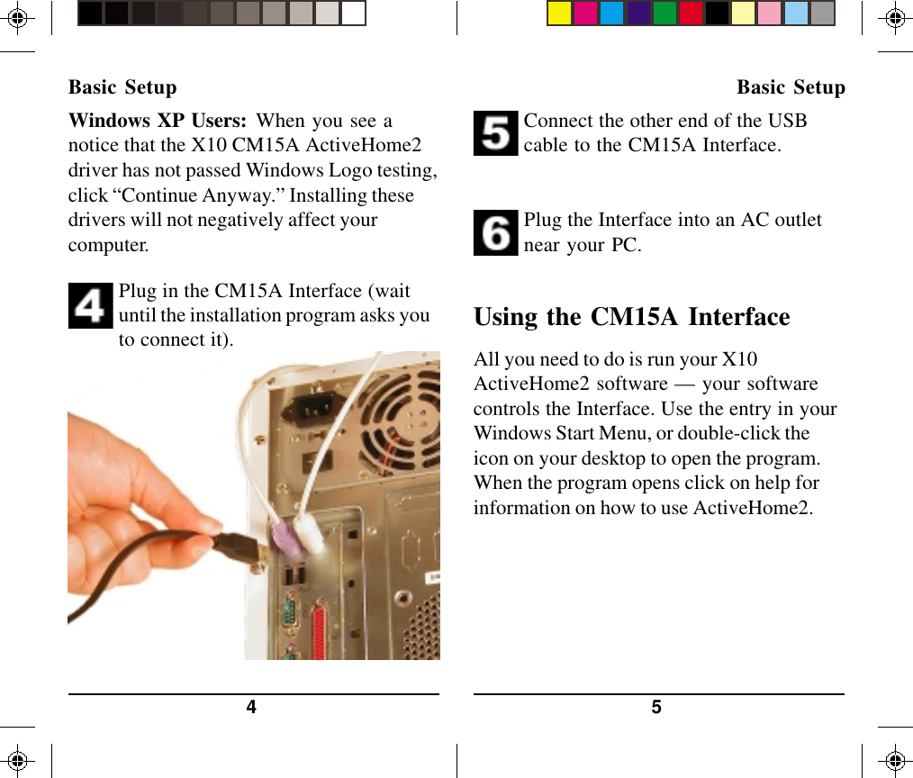 544. Plug in the CM15A Interface (waituntil the installation program asks youto connect it).5. Connect the other end of the USBcable to the CM15A Interface.Plug the Interface into an AC outletnear your PC.Using the CM15A InterfaceAll you need to do is run your X10ActiveHome2 software — your softwarecontrols the Interface. Use the entry in yourWindows Start Menu, or double-click theicon on your desktop to open the program.When the program opens click on help forinformation on how to use ActiveHome2.Basic Setup Basic SetupWindows XP Users: When you see anotice that the X10 CM15A ActiveHome2driver has not passed Windows Logo testing,click “Continue Anyway.” Installing thesedrivers will not negatively affect yourcomputer.