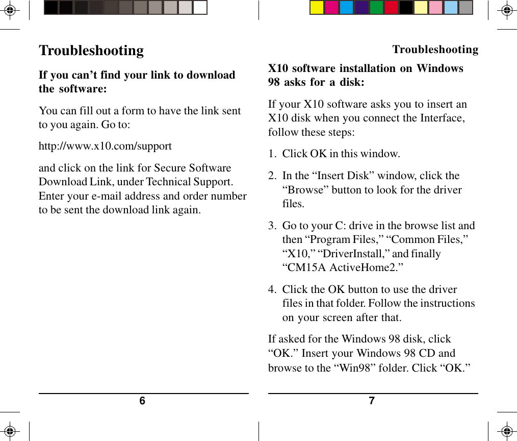 76X10 software installation on Windows98 asks for a disk:If your X10 software asks you to insert anX10 disk when you connect the Interface,follow these steps:1. Click OK in this window.2. In the “Insert Disk” window, click the“Browse” button to look for the driverfiles.3. Go to your C: drive in the browse list andthen “Program Files,” “Common Files,”“X10,” “DriverInstall,” and finally“CM15A ActiveHome2.”4. Click the OK button to use the driverfiles in that folder. Follow the instructionson your screen after that.If asked for the Windows 98 disk, click“OK.” Insert your Windows 98 CD andbrowse to the “Win98” folder. Click “OK.”TroubleshootingIf you can’t find your link to downloadthe software:You can fill out a form to have the link sentto you again. Go to:http://www.x10.com/supportand click on the link for Secure SoftwareDownload Link, under Technical Support.Enter your e-mail address and order numberto be sent the download link again.Troubleshooting