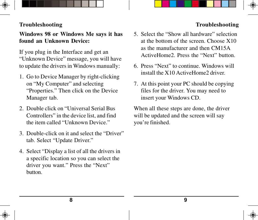 98Windows 98 or Windows Me says it hasfound an Unknown Device:If you plug in the Interface and get an“Unknown Device” message, you will haveto update the drivers in Windows manually:1. Go to Device Manager by right-clickingon “My Computer” and selecting“Properties.” Then click on the DeviceManager tab.2. Double click on “Universal Serial BusControllers” in the device list, and findthe item called “Unknown Device.”3. Double-click on it and select the “Driver”tab. Select “Update Driver.”4. Select “Display a list of all the drivers ina specific location so you can select thedriver you want.” Press the “Next”button.Troubleshooting Troubleshooting5. Select the “Show all hardware” selectionat the bottom of the screen. Choose X10as the manufacturer and then CM15AActiveHome2. Press the “Next” button.6. Press “Next” to continue. Windows willinstall the X10 ActiveHome2 driver.7. At this point your PC should be copyingfiles for the driver. You may need toinsert your Windows CD.When all these steps are done, the driverwill be updated and the screen will sayyou’re finished.