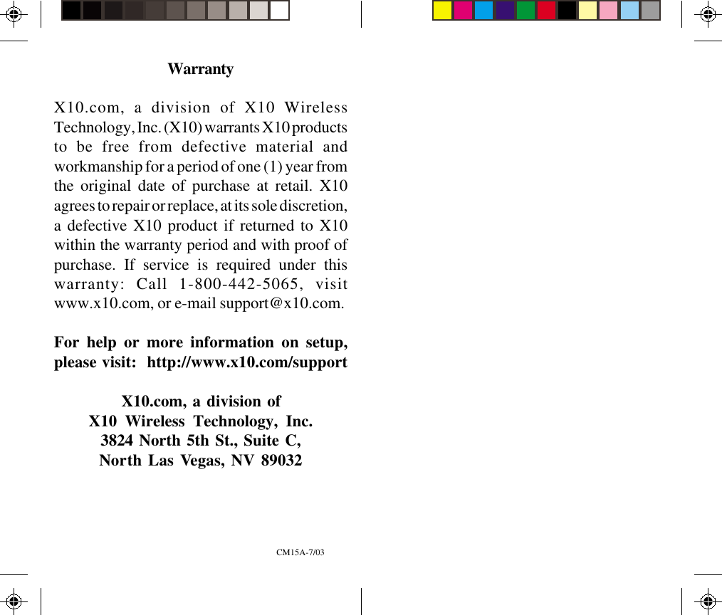 WarrantyX10.com, a division of X10 WirelessTechnology, Inc. (X10) warrants X10 productsto be free from defective material andworkmanship for a period of one (1) year fromthe original date of purchase at retail. X10agrees to repair or replace, at its sole discretion,a defective X10 product if returned to X10within the warranty period and with proof ofpurchase. If service is required under thiswarranty: Call 1-800-442-5065, visitwww.x10.com, or e-mail support@x10.com.For help or more information on setup,please visit:  http://www.x10.com/supportX10.com, a division ofX10 Wireless Technology, Inc.3824 North 5th St., Suite C,North Las Vegas, NV 89032CM15A-7/03