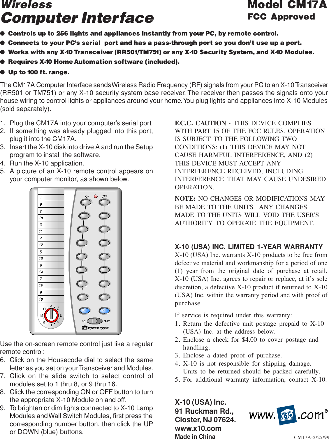 1. Plug the CM17A into your computer’s serial port2. If something was already plugged into this port,plug it into the CM17A.3. Insert the X-10 disk into drive A and run the Setupprogram to install the software.4. Run the X-10 application.5. A picture of an X-10 remote control appears onyour computer monitor, as shown below.X-10 (USA) Inc.91 Ruckman Rd.,Closter, NJ 07624.www.x10.comMade in ChinaWirelessComputer Interface●Controls up to 256 lights and appliances instantly from your PC, by remote control.●Connects to your PC’s serial  port and has a pass-through port so you don’t use up a port.●Works with any X-10 Transceiver (RR501/TM751) or any X-10 Security System, and X-10 Modules.●Requires X-10 Home Automation software (included).●Up to 100 ft. range.Model CM17AFCC ApprovedCM17A-2/25/99The CM17A Computer Interface sends Wireless Radio Frequency (RF) signals from your PC to an X-10 Transceiver(RR501 or TM751) or any X-10 security system base receiver. The receiver then passes the signals onto yourhouse wiring to control lights or appliances around your home. You plug lights and appliances into X-10 Modules(sold separately).F.C.C. CAUTION - THIS DEVICE COMPLIESWITH PART 15 OF THE FCC RULES. OPERATIONIS SUBJECT TO THE FOLLOWING TWOCONDITIONS: (1) THIS DEVICE MAY NOTCAUSE HARMFUL INTERFERENCE, AND (2)THIS DEVICE MUST ACCEPT ANYINTERFERENCE RECEIVED, INCLUDINGINTERFERENCE THAT MAY CAUSE UNDESIREDOPERATION.NOTE: NO CHANGES OR MODIFICATIONS MAYBE MADE TO THE UNITS.  ANY CHANGESMADE TO THE UNITS WILL VOID THE USER&apos;SAUTHORITY TO OPERATE THE EQUIPMENT.X-10 (USA) INC. LIMITED 1-YEAR WARRANTYX-10 (USA) Inc. warrants X-10 products to be free fromdefective material and workmanship for a period of one(1) year from the original date of purchase at retail.X-10 (USA) Inc. agrees to repair or replace, at it’s solediscretion, a defective X-10 product if returned to X-10(USA) Inc. within the warranty period and with proof ofpurchase.If service is required under this warranty:1. Return the defective unit postage prepaid to X-10(USA) Inc. at the address below.2. Enclose a check for $4.00 to cover postage andhandling.3. Enclose a dated proof of purchase.4. X-10 is not responsible for shipping damage.Units to be returned should be packed carefully.5. For additional warranty information, contact X-10.Use the on-screen remote control just like a regularremote control:6. Click on the Housecode dial to select the sameletter as you set on your Transceiver and Modules.7. Click on the slide switch to select control ofmodules set to 1 thru 8, or 9 thru 16.8. Click the corresponding ON or OFF button to turnthe appropriate X-10 Module on and off.9. To brighten or dim lights connected to X-10 LampModules and Wall Switch Modules, first press thecorresponding number button, then click the UPor DOWN (blue) buttons.