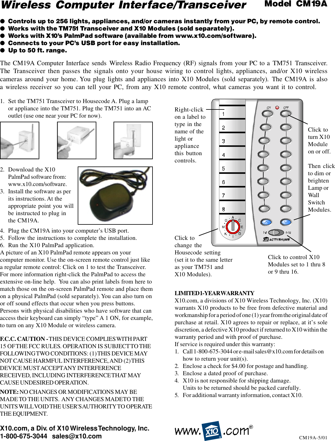 X10.com, a Div. of X10 Wireless Technology, Inc.1-800-675-3044   sales@x10.com CM19A-5/01Right-clickon a label totype in thename of thelight orappliancethis buttoncontrols.Click tochange theHousecode setting(set it to the same letteras your TM751 andX10 Modules).Click to control X10Modules set to 1 thru 8or 9 thru 16.Click toturn X10Moduleon or off.Then clickto dim orbrightenLamp orWallSwitchModules.1. Set the TM751 Transceiver to Housecode A. Plug a lampor appliance into the TM751. Plug the TM751 into an ACoutlet (use one near your PC for now).2. Download the X10PalmPad software from:www.x10.com/software.3. Install the software as perits instructions. At theappropriate point you willbe instructed to plug inthe CM19A.4. Plug the CM19A into your computer’s USB port.5. Follow the instructions to complete the installation.6. Run the X10 PalmPad application.A picture of an X10 PalmPad remote appears on yourcomputer monitor. Use the on-screen remote control just likea regular remote control: Click on 1 to test the Transceiver.For more information right-click the PalmPad to access theextensive on-line help.  You can also print labels from here tomatch those on the on-screen PalmPad remote and place themon a physical PalmPad (sold separately). You can also turn onor off sound effects that occur when you press buttons.Persons with physical disabilities who have software that canaccess their keyboard can simply “type” A 1 ON, for example,to turn on any X10 Module or wireless camera.Wireless  Computer Interface/Transceiver●Controls up to 256 lights, appliances, and/or cameras instantly from your PC, by remote control.●Works with the TM751 Transceiver and X10 Modules (sold separately).●Works with X10’s PalmPad software (available from www.x10.com/software).●Connects to your PC’s USB port for easy installation.●Up to 50 ft. range.Model  CM19AThe CM19A Computer Interface sends Wireless Radio Frequency (RF) signals from your PC to a TM751 Transceiver.The Transceiver then passes the signals onto your house wiring to control lights, appliances, and/or X10 wirelesscameras around your home. You plug lights and appliances into X10 Modules (sold separately). The CM19A is alsoa wireless receiver so you can tell your PC, from any X10 remote control, what cameras you want it to control.F.C.C. CAUTION - THIS DEVICE COMPLIES WITH PART15 OF THE  FCC  RULES. OPERATION  IS SUBJECT TO THEFOLLOWING TWO  CONDITIONS: (1) THIS DEVICE MAYNOT CAUSE HARMFUL INTERFERENCE, AND (2) THISDEVICE MUST ACCEPT ANY INTERFERENCERECEIVED, INCLUDING INTERFERENCE THAT MAYCAUSE UNDESIRED OPERATION.NOTE: NO CHANGES OR MODIFICATIONS MAY BEMADE TO THE UNITS.  ANY CHANGES MADE TO THEUNITS WILL VOID THE USER&apos;S AUTHORITY TO OPERATETHE EQUIPMENT.LIMITED 1-YEAR WARRANTYX10.com, a divisions of X10 Wireless Technology, Inc. (X10)warrants X10 products to be free from defective material andworkmanship for a period of one (1) year from the original date ofpurchase at retail. X10 agrees to repair or replace, at it’s solediscretion, a defective X10 product if returned to X10 within thewarranty period and with proof of purchase.If service is required under this warranty:1. Call 1-800-675-3044 or e-mail sales@x10.com for details onhow to return your unit(s).2. Enclose a check for $4.00 for postage and handling.3. Enclose a dated proof of purchase.4. X10 is not responsible for shipping damage.Units to be returned should be packed carefully.5. For additional warranty information, contact X10.