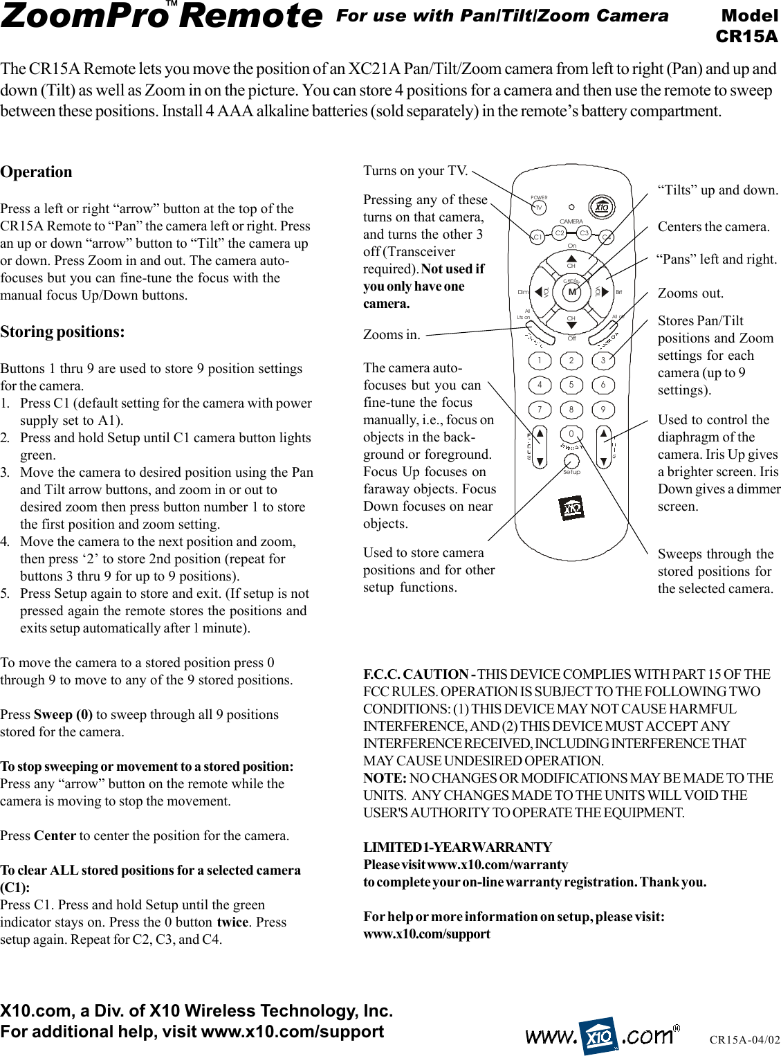 SetupAll  offAllLts onBrtDi mOnOffCenter1234567890CAMERAC2C3C1C4TVPOWERCHCHVOLVOLMZoomPro Remote ModelCR15ACR15A-04/02The CR15A Remote lets you move the position of an XC21A Pan/Tilt/Zoom camera from left to right (Pan) and up anddown (Tilt) as well as Zoom in on the picture. You can store 4 positions for a camera and then use the remote to sweepbetween these positions. Install 4 AAA alkaline batteries (sold separately) in the remote’s battery compartment.™For use with Pan/Tilt/Zoom CameraOperationPress a left or right “arrow” button at the top of theCR15A Remote to “Pan” the camera left or right. Pressan up or down “arrow” button to “Tilt” the camera upor down. Press Zoom in and out. The camera auto-focuses but you can fine-tune the focus with themanual focus Up/Down buttons.Storing positions:Buttons 1 thru 9 are used to store 9 position settingsfor the camera.1. Press C1 (default setting for the camera with powersupply set to A1).2. Press and hold Setup until C1 camera button lightsgreen.3. Move the camera to desired position using the Panand Tilt arrow buttons, and zoom in or out todesired zoom then press button number 1 to storethe first position and zoom setting.4. Move the camera to the next position and zoom,then press ‘2’ to store 2nd position (repeat forbuttons 3 thru 9 for up to 9 positions).5. Press Setup again to store and exit. (If setup is notpressed again the remote stores the positions andexits setup automatically after 1 minute).To move the camera to a stored position press 0through 9 to move to any of the 9 stored positions.Press Sweep (0) to sweep through all 9 positionsstored for the camera.To stop sweeping or movement to a stored position:Press any “arrow” button on the remote while thecamera is moving to stop the movement.Press Center to center the position for the camera.To clear ALL stored positions for a selected camera(C1):Press C1. Press and hold Setup until the greenindicator stays on. Press the 0 button twice. Presssetup again. Repeat for C2, C3, and C4.X10.com, a Div. of X10 Wireless Technology, Inc.For additional help, visit www.x10.com/support“Pans” left and right.“Tilts” up and down.Pressing any of theseturns on that camera,and turns the other 3off (Transceiverrequired). Not used ifyou only have onecamera.Stores Pan/Tiltpositions and Zoomsettings for eachcamera (up to 9settings).The camera auto-focuses but you canfine-tune the focusmanually, i.e., focus onobjects in the back-ground or foreground.Focus Up focuses onfaraway objects. FocusDown focuses on nearobjects.Zooms in.Zooms out.Used to store camerapositions and for othersetup functions.Centers the camera.Sweeps through thestored positions forthe selected camera.Used to control thediaphragm of thecamera. Iris Up givesa brighter screen. IrisDown gives a dimmerscreen.F.C.C. CAUTION - THIS DEVICE COMPLIES WITH PART 15 OF THEFCC RULES. OPERATION IS SUBJECT TO THE FOLLOWING TWOCONDITIONS: (1) THIS DEVICE MAY NOT CAUSE HARMFULINTERFERENCE, AND (2) THIS DEVICE MUST ACCEPT ANYINTERFERENCE RECEIVED, INCLUDING INTERFERENCE THATMAY CAUSE UNDESIRED OPERATION.NOTE: NO CHANGES OR MODIFICATIONS MAY BE MADE TO THEUNITS.  ANY CHANGES MADE TO THE UNITS WILL VOID THEUSER&apos;S AUTHORITY TO OPERATE THE EQUIPMENT.LIMITED 1-YEAR WARRANTYPlease visit www.x10.com/warrantyto complete your on-line warranty registration. Thank you.For help or more information on setup, please visit:www.x10.com/supportTurns on your TV.