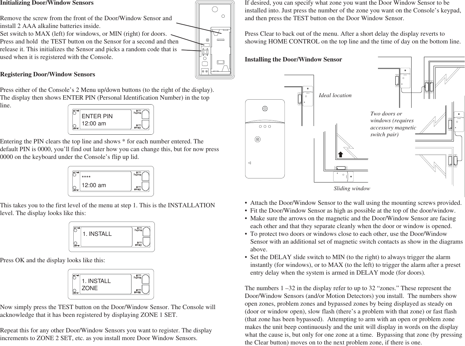 Initializing Door/Window SensorsRemove the screw from the front of the Door/Window Sensor andinstall 2 AAA alkaline batteries inside.Set switch to MAX (left) for windows, or MIN (right) for doors.Press and hold  the TEST button on the Sensor for a second and thenrelease it. This initializes the Sensor and picks a random code that isused when it is registered with the Console.ENTER PIN12:00 am****12:00 am1. INSTALLEntering the PIN clears the top line and shows * for each number entered. Thedefault PIN is 0000, you’ll find out later how you can change this, but for now press0000 on the keyboard under the Console’s flip up lid.This takes you to the first level of the menu at step 1. This is the INSTALLATIONlevel. The display looks like this:Press OK and the display looks like this:Registering Door/Window SensorsPress either of the Console’s 2 Menu up/down buttons (to the right of the display).The display then shows ENTER PIN (Personal Identification Number) in the topline.1. INSTALLZONENow simply press the TEST button on the Door/Window Sensor. The Console willacknowledge that it has been registered by displaying ZONE 1 SET.Repeat this for any other Door/Window Sensors you want to register. The displayincrements to ZONE 2 SET, etc. as you install more Door Window Sensors.If desired, you can specify what zone you want the Door Window Sensor to beinstalled into. Just press the number of the zone you want on the Console’s keypad,and then press the TEST button on the Door Window Sensor.Press Clear to back out of the menu. After a short delay the display reverts toshowing HOME CONTROL on the top line and the time of day on the bottom line.• Attach the Door/Window Sensor to the wall using the mounting screws provided.• Fit the Door/Window Sensor as high as possible at the top of the door/window.• Make sure the arrows on the magnetic and the Door/Window Sensor are facingeach other and that they separate cleanly when the door or window is opened.• To protect two doors or windows close to each other, use the Door/WindowSensor with an additional set of magnetic switch contacts as show in the diagramsabove.• Set the DELAY slide switch to MIN (to the right) to always trigger the alarminstantly (for windows), or to MAX (to the left) to trigger the alarm after a presetentry delay when the system is armed in DELAY mode (for doors).The numbers 1 –32 in the display refer to up to 32 “zones.” These represent theDoor/Window Sensors (and/or Motion Detectors) you install.  The numbers showopen zones, problem zones and bypassed zones by being displayed as steady on(door or window open), slow flash (there’s a problem with that zone) or fast flash(that zone has been bypassed).  Attempting to arm with an open or problem zonemakes the unit beep continuously and the unit will display in words on the displaywhat the cause is, but only for one zone at a time.  Bypassing that zone (by pressingthe Clear button) moves on to the next problem zone, if there is one.Two doors orwindows (requiresaccessory magneticswitch pair)Ideal locationSliding windowInstalling the Door/Window Sensor