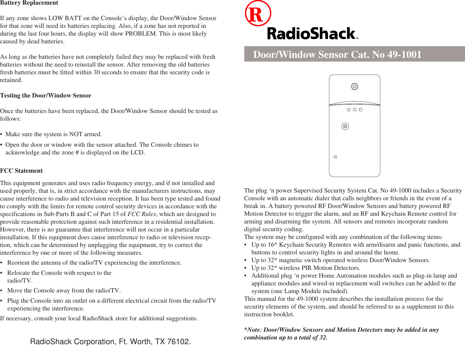 Battery ReplacementIf any zone shows LOW BATT on the Console’s display, the Door/Window Sensorfor that zone will need its batteries replacing. Also, if a zone has not reported induring the last four hours, the display will show PROBLEM. This is most likelycaused by dead batteries.As long as the batteries have not completely failed they may be replaced with freshbatteries without the need to reinstall the sensor. After removing the old batteriesfresh batteries must be fitted within 30 seconds to ensure that the security code isretained.Testing the Door/Window SensorOnce the batteries have been replaced, the Door/Window Sensor should be tested asfollows:• Make sure the system is NOT armed.• Open the door or window with the sensor attached. The Console chimes toacknowledge and the zone # is displayed on the LCD.FCC StatementThis equipment generates and uses radio frequency energy, and if not installed andused properly, that is, in strict accordance with the manufacturers instructions, maycause interference to radio and television reception. It has been type tested and foundto comply with the limits for remote control security devices in accordance with thespecifications in Sub-Parts B and C of Part 15 of FCC Rules, which are designed toprovide reasonable protection against such interference in a residential installation.However, there is no guarantee that interference will not occur in a particularinstallation. If this equipment does cause interference to radio or television recep-tion, which can be determined by unplugging the equipment, try to correct theinterference by one or more of the following measures.• Reorient the antenna of the radio/TV experiencing the interference.• Relocate the Console with respect to theradio/TV.• Move the Console away from the radio/TV.• Plug the Console into an outlet on a different electrical circuit from the radio/TVexperiencing the interference.If necessary, consult your local RadioShack store for additional suggestions.Door/Window Sensor Cat. No 49-1001The plug ‘n power Supervised Security System Cat. No 49-1000 includes a SecurityConsole with an automatic dialer that calls neighbors or friends in the event of abreak in. A battery powered RF Door/Window Sensors and battery powered RFMotion Detector to trigger the alarm, and an RF and Keychain Remote control forarming and disarming the system. All sensors and remotes incorporate randomdigital security coding.The system may be configured with any combination of the following items:• Up to 16* Keychain Security Remotes with arm/disarm and panic functions, andbuttons to control security lights in and around the home.• Up to 32* magnetic switch operated wireless Door/Window Sensors.• Up to 32* wireless PIR Motion Detectors.• Additional plug ‘n power Home Automation modules such as plug-in lamp andappliance modules and wired-in replacement wall switches can be added to thesystem (one Lamp Module included).This manual for the 49-1000 system describes the installation process for thesecurity elements of the system, and should be referred to as a supplement to thisinstruction booklet.*Note: Door/Window Sensors and Motion Detectors may be added in anycombination up to a total of 32.RadioShack Corporation, Ft. Worth, TX 76102.
