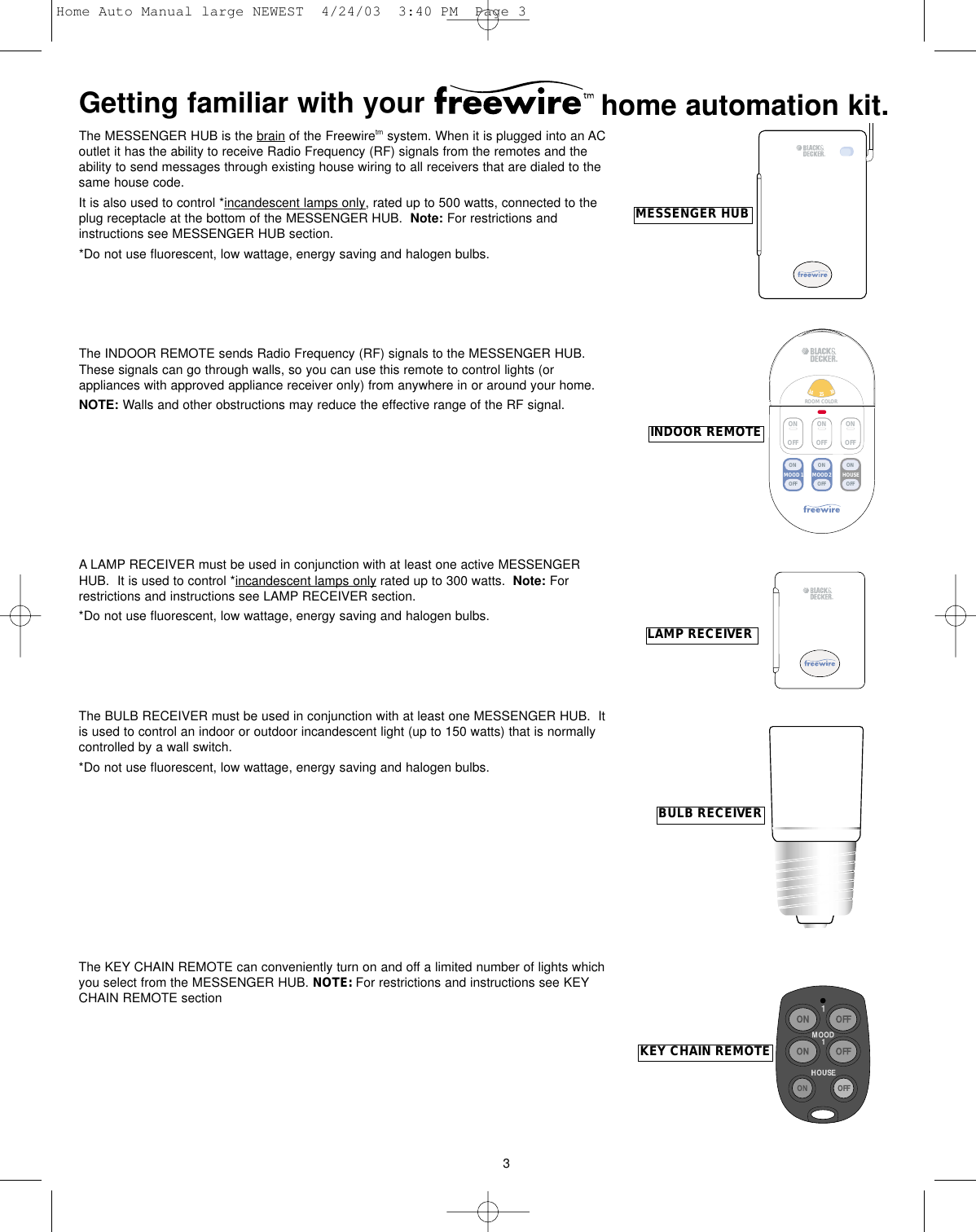 3ON OFF12346759810121113151614ROOM COLOR MOOD 2MOOD 1 HOUSEONOFFONOFFONOFFONOFFONOFFONOFFINDOOR REMOTELAMP RECEIVERBULB RECEIVERMESSENGER HUBKEY CHAIN REMOTEThe MESSENGER HUB is the brain of the Freewiretm system. When it is plugged into an ACoutlet it has the ability to receive Radio Frequency (RF) signals from the remotes and theability to send messages through existing house wiring to all receivers that are dialed to thesame house code.  It is also used to control *incandescent lamps only, rated up to 500 watts, connected to theplug receptacle at the bottom of the MESSENGER HUB.  Note: For restrictions andinstructions see MESSENGER HUB section.*Do not use fluorescent, low wattage, energy saving and halogen bulbs.The INDOOR REMOTE sends Radio Frequency (RF) signals to the MESSENGER HUB.These signals can go through walls, so you can use this remote to control lights (orappliances with approved appliance receiver only) from anywhere in or around your home. NOTE: Walls and other obstructions may reduce the effective range of the RF signal.A LAMP RECEIVER must be used in conjunction with at least one active MESSENGERHUB.  It is used to control *incandescent lamps only rated up to 300 watts.  Note: Forrestrictions and instructions see LAMP RECEIVER section.*Do not use fluorescent, low wattage, energy saving and halogen bulbs.The BULB RECEIVER must be used in conjunction with at least one MESSENGER HUB.  Itis used to control an indoor or outdoor incandescent light (up to 150 watts) that is normallycontrolled by a wall switch.  *Do not use fluorescent, low wattage, energy saving and halogen bulbs.The KEY CHAIN REMOTE can conveniently turn on and off a limited number of lights whichyou select from the MESSENGER HUB. NOTE: For restrictions and instructions see KEYCHAIN REMOTE sectionGetting familiar with your    home automation kit.Home Auto Manual large NEWEST  4/24/03  3:40 PM  Page 3