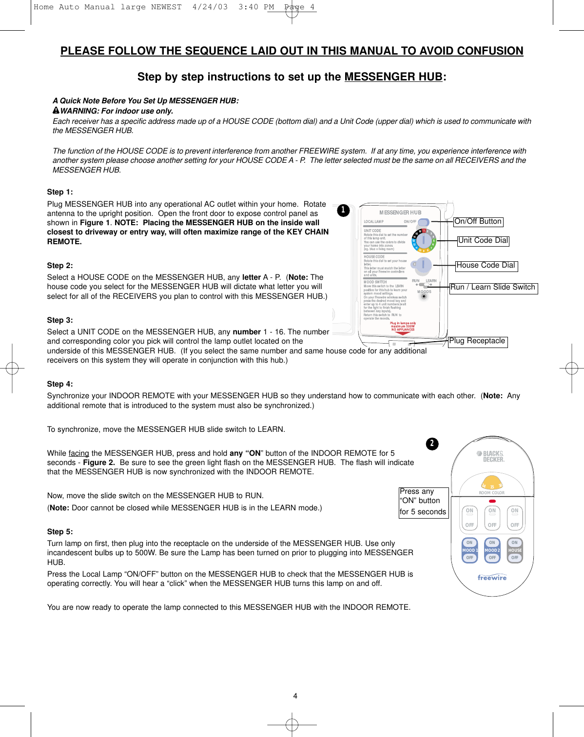 4PLEASE FOLLOW THE SEQUENCE LAID OUT IN THIS MANUAL TO AVOID CONFUSIONStep by step instructions to set up the MESSENGER HUB:A Quick Note Before You Set Up MESSENGER HUB:WARNING: For indoor use only.Each receiver has a specific address made up of a HOUSE CODE (bottom dial) and a Unit Code (upper dial) which is used to communicate withthe MESSENGER HUB.  The function of the HOUSE CODE is to prevent interference from another FREEWIRE system.  If at any time, you experience interference withanother system please choose another setting for your HOUSE CODE A - P.  The letter selected must be the same on all RECEIVERS and theMESSENGER HUB.Step 1:Plug MESSENGER HUB into any operational AC outlet within your home.  Rotateantenna to the upright position.  Open the front door to expose control panel asshown in Figure 1. NOTE:  Placing the MESSENGER HUB on the inside wallclosest to driveway or entry way, will often maximize range of the KEY CHAINREMOTE.Step 2:Select a HOUSE CODE on the MESSENGER HUB, any letter A- P.  (Note: Thehouse code you select for the MESSENGER HUB will dictate what letter you willselect for all of the RECEIVERS you plan to control with this MESSENGER HUB.)Step 3:Select a UNIT CODE on the MESSENGER HUB, any number 1 - 16. The numberand corresponding color you pick will control the lamp outlet located on theunderside of this MESSENGER HUB.  (If you select the same number and same house code for any additionalreceivers on this system they will operate in conjunction with this hub.)  Step 4:Synchronize your INDOOR REMOTE with your MESSENGER HUB so they understand how to communicate with each other.  (Note: Anyadditional remote that is introduced to the system must also be synchronized.)  To synchronize, move the MESSENGER HUB slide switch to LEARN.         While facing the MESSENGER HUB, press and hold any “ON” button of the INDOOR REMOTE for 5seconds - Figure 2. Be sure to see the green light flash on the MESSENGER HUB.  The flash will indicatethat the MESSENGER HUB is now synchronized with the INDOOR REMOTE.Now, move the slide switch on the MESSENGER HUB to RUN. (Note: Door cannot be closed while MESSENGER HUB is in the LEARN mode.) Step 5:Turn lamp on first, then plug into the receptacle on the underside of the MESSENGER HUB. Use onlyincandescent bulbs up to 500W. Be sure the Lamp has been turned on prior to plugging into MESSENGERHUB.Press the Local Lamp “ON/OFF” button on the MESSENGER HUB to check that the MESSENGER HUB isoperating correctly. You will hear a “click” when the MESSENGER HUB turns this lamp on and off.You are now ready to operate the lamp connected to this MESSENGER HUB with the INDOOR REMOTE.Unit Code DialHouse Code Dial1ON OFF12346759810121113151614ROOM COLOR MOOD 2MOOD 1 HOUSEONOFFONOFFONOFFONOFFONOFFONOFFPress any“ON” buttonfor 5 seconds2On/Off ButtonRun / Learn Slide SwitchPlug ReceptacleHome Auto Manual large NEWEST  4/24/03  3:40 PM  Page 4