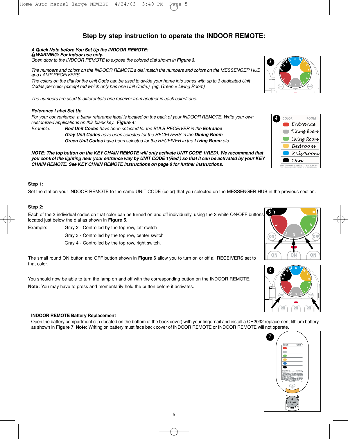 Step by step instruction to operate the INDOOR REMOTE:A Quick Note before You Set Up the INDOOR REMOTE:WARNING: For indoor use only.Open door to the INDOOR REMOTE to expose the colored dial shown in Figure 3.The numbers and colors on the INDOOR REMOTE&apos;s dial match the numbers and colors on the MESSENGER HUBand LAMP RECEIVERS.  The colors on the dial for the Unit Code can be used to divide your home into zones with up to 3 dedicated UnitCodes per color (except red which only has one Unit Code.)  (eg. Green = Living Room) The numbers are used to differentiate one receiver from another in each color/zone.Reference Label Set UpFor your convenience, a blank reference label is located on the back of your INDOOR REMOTE. Write your owncustomized applications on this blank key.  Figure 4:Example: Red Unit Codes have been selected for the BULB RECEIVER in the EntranceGray Unit Codes have been selected for the RECEIVERS in the Dining RoomGreen Unit Codes have been selected for the RECEIVER in the Living Room etc.NOTE: The top button on the KEY CHAIN REMOTE will only activate UNIT CODE 1(RED). We recommend thatyou control the lighting near your entrance way by UNIT CODE 1(Red ) so that it can be activated by your KEYCHAIN REMOTE. See KEY CHAIN REMOTE instructions on page 8 for further instructions.Step 1:Set the dial on your INDOOR REMOTE to the same UNIT CODE (color) that you selected on the MESSENGER HUB in the previous section.  Step 2:Each of the 3 individual codes on that color can be turned on and off individually, using the 3 white ON/OFF buttonslocated just below the dial as shown in Figure 5.Example: Gray 2 - Controlled by the top row, left switch Gray 3 - Controlled by the top row, center switch Gray 4 - Controlled by the top row, right switch.The small round ON button and OFF button shown in Figure 6 allow you to turn on or off all RECEIVERS set tothat color. You should now be able to turn the lamp on and off with the corresponding button on the INDOOR REMOTE. Note: You may have to press and momentarily hold the button before it activates. INDOOR REMOTE Battery ReplacementOpen the battery compartment clip (located on the bottom of the back cover) with your fingernail and install a CR2032 replacement lithium batteryas shown in Figure 7. Note: Writing on battery must face back cover of INDOOR REMOTE or INDOOR REMOTE will not operate.5ON OFF123467598101211131516143ON ON ONON OFF123467581654ON ON ONON OFF1234675981012111315161467Home Auto Manual large NEWEST  4/24/03  3:40 PM  Page 5