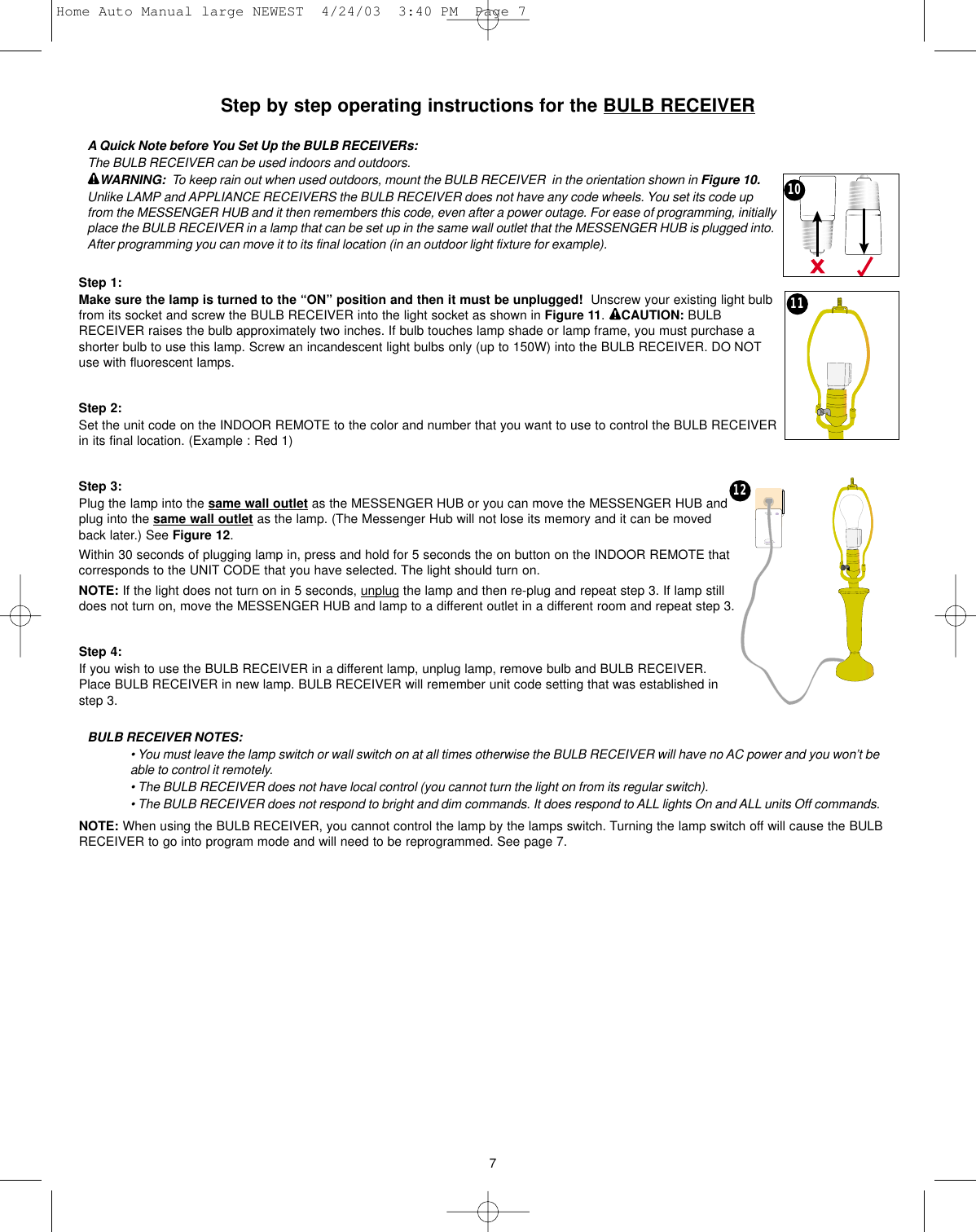 Step by step operating instructions for the BULB RECEIVERA Quick Note before You Set Up the BULB RECEIVERs:The BULB RECEIVER can be used indoors and outdoors.WARNING:  To keep rain out when used outdoors, mount the BULB RECEIVER  in the orientation shown in Figure 10.Unlike LAMP and APPLIANCE RECEIVERS the BULB RECEIVER does not have any code wheels. You set its code upfrom the MESSENGER HUB and it then remembers this code, even after a power outage. For ease of programming, initiallyplace the BULB RECEIVER in a lamp that can be set up in the same wall outlet that the MESSENGER HUB is plugged into.After programming you can move it to its final location (in an outdoor light fixture for example).Step 1:Make sure the lamp is turned to the “ON” position and then it must be unplugged! Unscrew your existing light bulbfrom its socket and screw the BULB RECEIVER into the light socket as shown in Figure 11.  CAUTION: BULBRECEIVER raises the bulb approximately two inches. If bulb touches lamp shade or lamp frame, you must purchase ashorter bulb to use this lamp. Screw an incandescent light bulbs only (up to 150W) into the BULB RECEIVER. DO NOTuse with fluorescent lamps. Step 2:Set the unit code on the INDOOR REMOTE to the color and number that you want to use to control the BULB RECEIVERin its final location. (Example : Red 1) Step 3:Plug the lamp into the same wall outlet as the MESSENGER HUB or you can move the MESSENGER HUB andplug into the same wall outlet as the lamp. (The Messenger Hub will not lose its memory and it can be movedback later.) See Figure 12.  Within 30 seconds of plugging lamp in, press and hold for 5 seconds the on button on the INDOOR REMOTE thatcorresponds to the UNIT CODE that you have selected. The light should turn on.NOTE: If the light does not turn on in 5 seconds, unplug the lamp and then re-plug and repeat step 3. If lamp stilldoes not turn on, move the MESSENGER HUB and lamp to a different outlet in a different room and repeat step 3.Step 4:If you wish to use the BULB RECEIVER in a different lamp, unplug lamp, remove bulb and BULB RECEIVER.Place BULB RECEIVER in new lamp. BULB RECEIVER will remember unit code setting that was established instep 3.BULB RECEIVER NOTES:• You must leave the lamp switch or wall switch on at all times otherwise the BULB RECEIVER will have no AC power and you won’t be able to control it remotely.• The BULB RECEIVER does not have local control (you cannot turn the light on from its regular switch).• The BULB RECEIVER does not respond to bright and dim commands. It does respond to ALL lights On and ALL units Off commands.NOTE: When using the BULB RECEIVER, you cannot control the lamp by the lamps switch. Turning the lamp switch off will cause the BULBRECEIVER to go into program mode and will need to be reprogrammed. See page 7.1011712Home Auto Manual large NEWEST  4/24/03  3:40 PM  Page 7