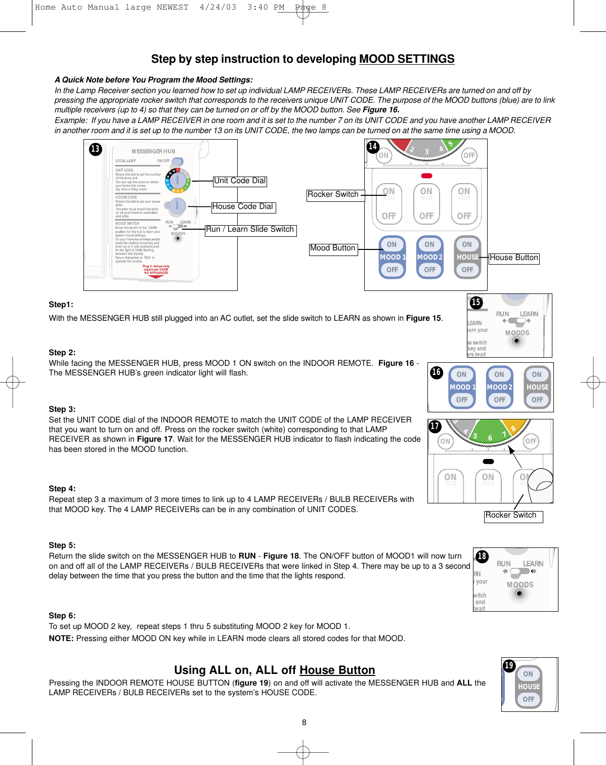 Step by step instruction to developing MOOD SETTINGSA Quick Note before You Program the Mood Settings:In the Lamp Receiver section you learned how to set up individual LAMP RECEIVERs. These LAMP RECEIVERs are turned on and off bypressing the appropriate rocker switch that corresponds to the receivers unique UNIT CODE. The purpose of the MOOD buttons (blue) are to linkmultiple receivers (up to 4) so that they can be turned on or off by the MOOD button. See Figure 16.Example:  If you have a LAMP RECEIVER in one room and it is set to the number 7 on its UNIT CODE and you have another LAMP RECEIVERin another room and it is set up to the number 13 on its UNIT CODE, the two lamps can be turned on at the same time using a MOOD. Step1:With the MESSENGER HUB still plugged into an AC outlet, set the slide switch to LEARN as shown in Figure 15. Step 2:While facing the MESSENGER HUB, press MOOD 1 ON switch on the INDOOR REMOTE.  Figure 16 -The MESSENGER HUB’s green indicator light will flash.Step 3:Set the UNIT CODE dial of the INDOOR REMOTE to match the UNIT CODE of the LAMP RECEIVERthat you want to turn on and off. Press on the rocker switch (white) corresponding to that LAMPRECEIVER as shown in Figure 17. Wait for the MESSENGER HUB indicator to flash indicating the codehas been stored in the MOOD function.Step 4:Repeat step 3 a maximum of 3 more times to link up to 4 LAMP RECEIVERs / BULB RECEIVERs withthat MOOD key. The 4 LAMP RECEIVERs can be in any combination of UNIT CODES.Step 5:Return the slide switch on the MESSENGER HUB to RUN - Figure 18. The ON/OFF button of MOOD1 will now turnon and off all of the LAMP RECEIVERs / BULB RECEIVERs that were linked in Step 4. There may be up to a 3 seconddelay between the time that you press the button and the time that the lights respond.Step 6:To set up MOOD 2 key,  repeat steps 1 thru 5 substituting MOOD 2 key for MOOD 1.NOTE: Pressing either MOOD ON key while in LEARN mode clears all stored codes for that MOOD.Using ALL on, ALL off House ButtonPressing the INDOOR REMOTE HOUSE BUTTON (figure 19) on and off will activate the MESSENGER HUB and ALL theLAMP RECEIVERs / BULB RECEIVERs set to the system’s HOUSE CODE. 8MOOD 2MOOD 1 HOUSEONOFFONOFFONOFF16ON ON ONON OFF34675981718HOUSEONOFF15ONOFFONOFFONOFFON OFF2345MOOD 2MOOD 1 HOUSEONOFFONOFFONOFFUnit Code DialHouse Code DialRun / Learn Slide SwitchRocker SwitchMood Button House ButtonRocker Switch13 1419Home Auto Manual large NEWEST  4/24/03  3:40 PM  Page 8