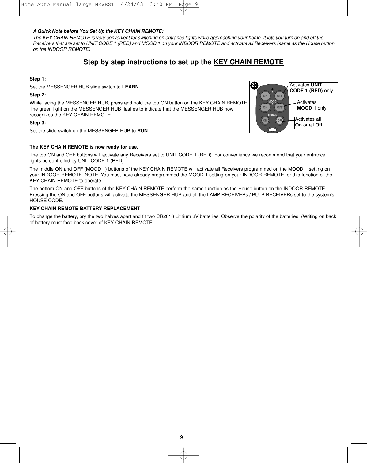 A Quick Note before You Set Up the KEY CHAIN REMOTE:The KEY CHAIN REMOTE is very convenient for switching on entrance lights while approaching your home. It lets you turn on and off theReceivers that are set to UNIT CODE 1 (RED) and MOOD 1 on your INDOOR REMOTE and activate all Receivers (same as the House buttonon the INDOOR REMOTE).Step by step instructions to set up the KEY CHAIN REMOTEStep 1:Set the MESSENGER HUB slide switch to LEARN.Step 2:While facing the MESSENGER HUB, press and hold the top ON button on the KEY CHAIN REMOTE.The green light on the MESSENGER HUB flashes to indicate that the MESSENGER HUB nowrecognizes the KEY CHAIN REMOTE.Step 3:Set the slide switch on the MESSENGER HUB to RUN.The KEY CHAIN REMOTE is now ready for use.The top ON and OFF buttons will activate any Receivers set to UNIT CODE 1 (RED). For convenience we recommend that your entrancelights be controlled by UNIT CODE 1 (RED).The middle ON and OFF (MOOD 1) buttons of the KEY CHAIN REMOTE will activate all Receivers programmed on the MOOD 1 setting onyour INDOOR REMOTE. NOTE: You must have already programmed the MOOD 1 setting on your INDOOR REMOTE for this function of theKEY CHAIN REMOTE to operate.The bottom ON and OFF buttons of the KEY CHAIN REMOTE perform the same function as the House button on the INDOOR REMOTE.Pressing the ON and OFF buttons will activate the MESSENGER HUB and all the LAMP RECEIVERs / BULB RECEIVERs set to the system’sHOUSE CODE.  KEY CHAIN REMOTE BATTERY REPLACEMENTTo change the battery, pry the two halves apart and fit two CR2016 Lithium 3V batteries. Observe the polarity of the batteries. (Writing on backof battery must face back cover of KEY CHAIN REMOTE.Activates UNITCODE 1 (RED) onlyActivatesMOOD 1 onlyActivates allOn or all Off920Home Auto Manual large NEWEST  4/24/03  3:40 PM  Page 9