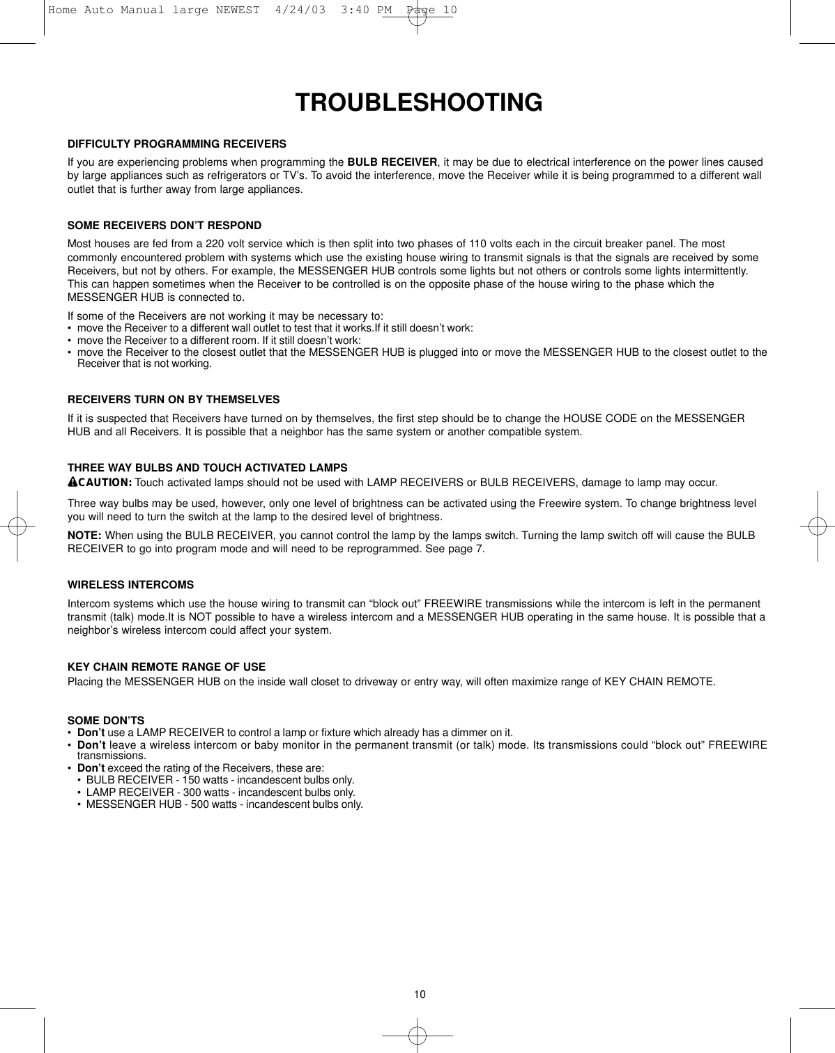 TROUBLESHOOTINGDIFFICULTY PROGRAMMING RECEIVERSIf you are experiencing problems when programming the BULB RECEIVER, it may be due to electrical interference on the power lines causedby large appliances such as refrigerators or TV’s. To avoid the interference, move the Receiver while it is being programmed to a different walloutlet that is further away from large appliances.SOME RECEIVERS DON’T RESPOND Most houses are fed from a 220 volt service which is then split into two phases of 110 volts each in the circuit breaker panel. The mostcommonly encountered problem with systems which use the existing house wiring to transmit signals is that the signals are received by someReceivers, but not by others. For example, the MESSENGER HUB controls some lights but not others or controls some lights intermittently.This can happen sometimes when the Receiverto be controlled is on the opposite phase of the house wiring to the phase which theMESSENGER HUB is connected to.If some of the Receivers are not working it may be necessary to:• move the Receiver to a different wall outlet to test that it works.If it still doesn’t work:• move the Receiver to a different room. If it still doesn’t work:• move the Receiver to the closest outlet that the MESSENGER HUB is plugged into or move the MESSENGER HUB to the closest outlet to theReceiver that is not working.RECEIVERS TURN ON BY THEMSELVES If it is suspected that Receivers have turned on by themselves, the first step should be to change the HOUSE CODE on the MESSENGERHUB and all Receivers. It is possible that a neighbor has the same system or another compatible system.THREE WAY BULBS AND TOUCH ACTIVATED LAMPSCAUTION: Touch activated lamps should not be used with LAMP RECEIVERS or BULB RECEIVERS, damage to lamp may occur.Three way bulbs may be used, however, only one level of brightness can be activated using the Freewire system. To change brightness levelyou will need to turn the switch at the lamp to the desired level of brightness. NOTE: When using the BULB RECEIVER, you cannot control the lamp by the lamps switch. Turning the lamp switch off will cause the BULBRECEIVER to go into program mode and will need to be reprogrammed. See page 7.WIRELESS INTERCOMSIntercom systems which use the house wiring to transmit can “block out” FREEWIRE transmissions while the intercom is left in the permanenttransmit (talk) mode.It is NOT possible to have a wireless intercom and a MESSENGER HUB operating in the same house. It is possible that aneighbor’s wireless intercom could affect your system.KEY CHAIN REMOTE RANGE OF USEPlacing the MESSENGER HUB on the inside wall closet to driveway or entry way, will often maximize range of KEY CHAIN REMOTE.SOME DON’TS•Don’t use a LAMP RECEIVER to control a lamp or fixture which already has a dimmer on it.•Don’t leave a wireless intercom or baby monitor in the permanent transmit (or talk) mode. Its transmissions could “block out” FREEWIREtransmissions.•Don’t exceed the rating of the Receivers, these are:•  BULB RECEIVER - 150 watts - incandescent bulbs only.•  LAMP RECEIVER - 300 watts - incandescent bulbs only.•  MESSENGER HUB - 500 watts - incandescent bulbs only.10Home Auto Manual large NEWEST  4/24/03  3:40 PM  Page 10