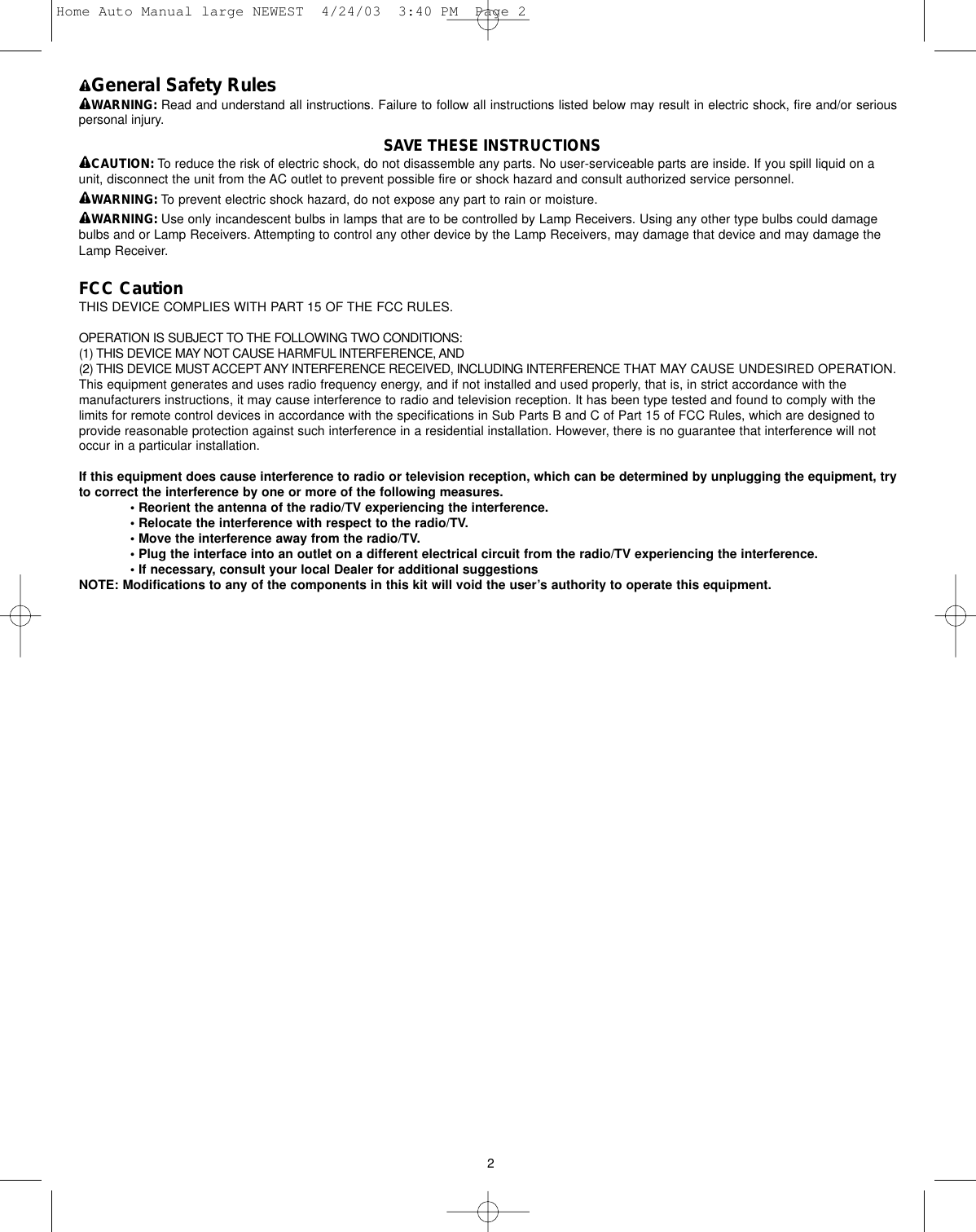 General Safety RulesWARNING: Read and understand all instructions. Failure to follow all instructions listed below may result in electric shock, fire and/or seriouspersonal injury.SAVE THESE INSTRUCTIONSCAUTION: To reduce the risk of electric shock, do not disassemble any parts. No user-serviceable parts are inside. If you spill liquid on aunit, disconnect the unit from the AC outlet to prevent possible fire or shock hazard and consult authorized service personnel.WARNING: To prevent electric shock hazard, do not expose any part to rain or moisture.WARNING: Use only incandescent bulbs in lamps that are to be controlled by Lamp Receivers. Using any other type bulbs could damagebulbs and or Lamp Receivers. Attempting to control any other device by the Lamp Receivers, may damage that device and may damage theLamp Receiver.FCC CautionTHIS DEVICE COMPLIES WITH PART 15 OF THE FCC RULES.OPERATION IS SUBJECT TO THE FOLLOWING TWO CONDITIONS:(1) THIS DEVICE MAY NOT CAUSE HARMFUL INTERFERENCE, AND(2) THIS DEVICE MUST ACCEPT ANY INTERFERENCE RECEIVED, INCLUDING INTERFERENCE THAT MAY CAUSE UNDESIRED OPERATION.This equipment generates and uses radio frequency energy, and if not installed and used properly, that is, in strict accordance with themanufacturers instructions, it may cause interference to radio and television reception. It has been type tested and found to comply with thelimits for remote control devices in accordance with the specifications in Sub Parts B and C of Part 15 of FCC Rules, which are designed toprovide reasonable protection against such interference in a residential installation. However, there is no guarantee that interference will notoccur in a particular installation. If this equipment does cause interference to radio or television reception, which can be determined by unplugging the equipment, tryto correct the interference by one or more of the following measures. • Reorient the antenna of the radio/TV experiencing the interference.• Relocate the interference with respect to the radio/TV.• Move the interference away from the radio/TV.• Plug the interface into an outlet on a different electrical circuit from the radio/TV experiencing the interference.• If necessary, consult your local Dealer for additional suggestionsNOTE: Modifications to any of the components in this kit will void the user’s authority to operate this equipment.2Home Auto Manual large NEWEST  4/24/03  3:40 PM  Page 2