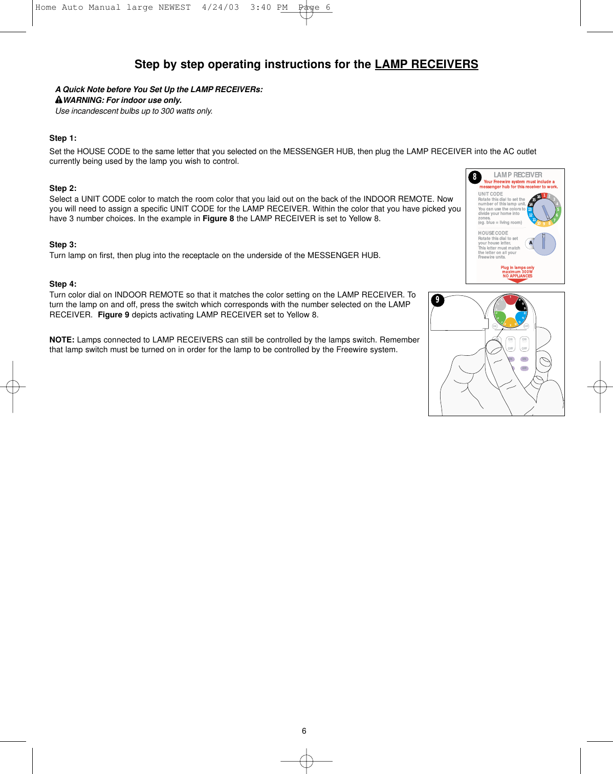 Step by step operating instructions for the LAMP RECEIVERSA Quick Note before You Set Up the LAMP RECEIVERs:WARNING: For indoor use only.Use incandescent bulbs up to 300 watts only.Step 1:Set the HOUSE CODE to the same letter that you selected on the MESSENGER HUB, then plug the LAMP RECEIVER into the AC outletcurrently being used by the lamp you wish to control. Step 2:Select a UNIT CODE color to match the room color that you laid out on the back of the INDOOR REMOTE. Nowyou will need to assign a specific UNIT CODE for the LAMP RECEIVER. Within the color that you have picked youhave 3 number choices. In the example in Figure 8 the LAMP RECEIVER is set to Yellow 8. Step 3:Turn lamp on first, then plug into the receptacle on the underside of the MESSENGER HUB.Step 4:Turn color dial on INDOOR REMOTE so that it matches the color setting on the LAMP RECEIVER. Toturn the lamp on and off, press the switch which corresponds with the number selected on the LAMPRECEIVER.  Figure 9 depicts activating LAMP RECEIVER set to Yellow 8.NOTE: Lamps connected to LAMP RECEIVERS can still be controlled by the lamps switch. Rememberthat lamp switch must be turned on in order for the lamp to be controlled by the Freewire system.MOOD 2MOOD 1 HOUSEONOFFONOFFONOFFONOFFONOFFONOFFON OFF12346759810121113151614961161514131211 10 987654328Home Auto Manual large NEWEST  4/24/03  3:40 PM  Page 6