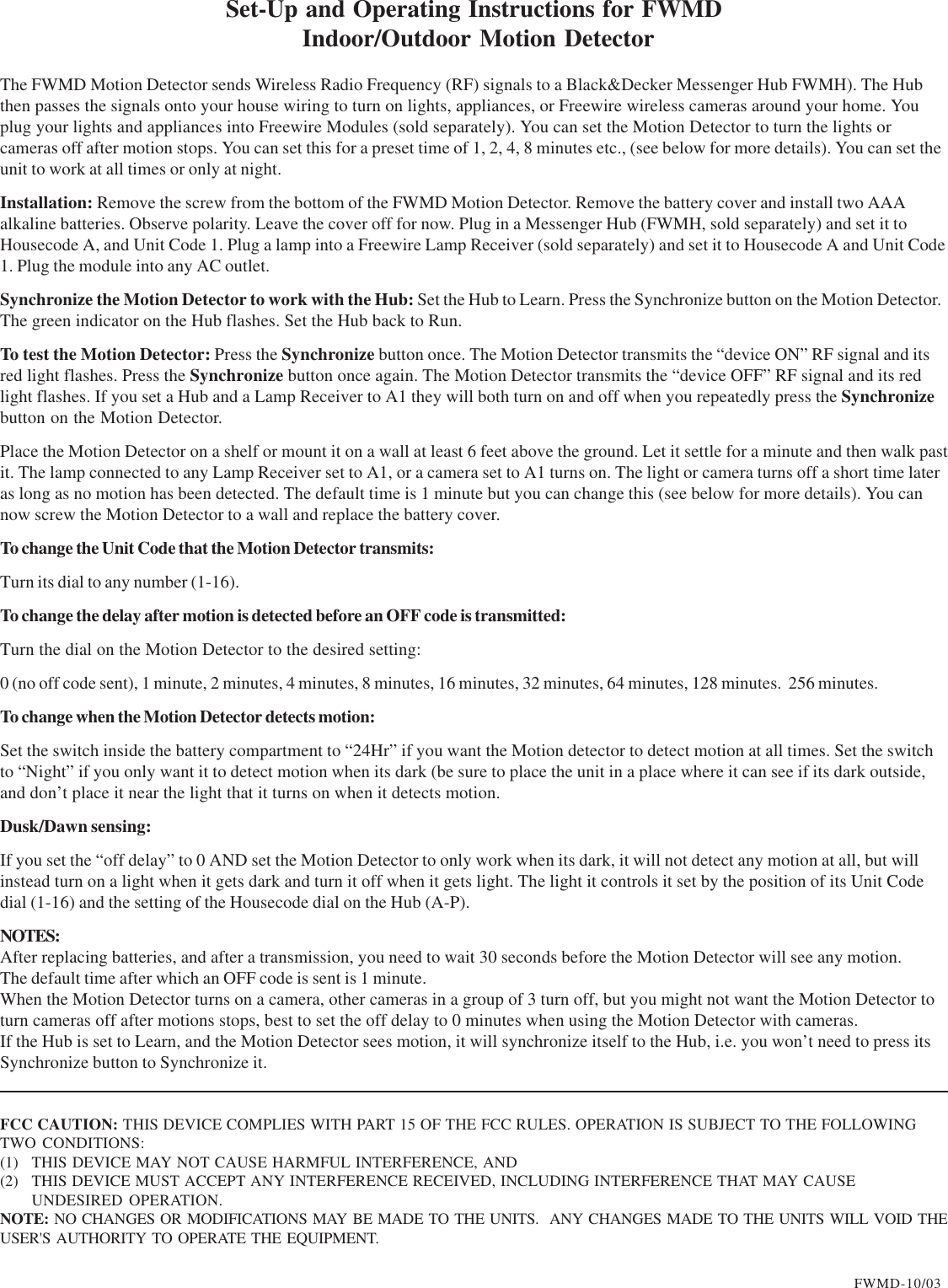 The FWMD Motion Detector sends Wireless Radio Frequency (RF) signals to a Black&amp;Decker Messenger Hub FWMH). The Hubthen passes the signals onto your house wiring to turn on lights, appliances, or Freewire wireless cameras around your home. Youplug your lights and appliances into Freewire Modules (sold separately). You can set the Motion Detector to turn the lights orcameras off after motion stops. You can set this for a preset time of 1, 2, 4, 8 minutes etc., (see below for more details). You can set theunit to work at all times or only at night.Installation: Remove the screw from the bottom of the FWMD Motion Detector. Remove the battery cover and install two AAAalkaline batteries. Observe polarity. Leave the cover off for now. Plug in a Messenger Hub (FWMH, sold separately) and set it toHousecode A, and Unit Code 1. Plug a lamp into a Freewire Lamp Receiver (sold separately) and set it to Housecode A and Unit Code1. Plug the module into any AC outlet.Synchronize the Motion Detector to work with the Hub: Set the Hub to Learn. Press the Synchronize button on the Motion Detector.The green indicator on the Hub flashes. Set the Hub back to Run.To test the Motion Detector: Press the Synchronize button once. The Motion Detector transmits the “device ON” RF signal and itsred light flashes. Press the Synchronize button once again. The Motion Detector transmits the “device OFF” RF signal and its redlight flashes. If you set a Hub and a Lamp Receiver to A1 they will both turn on and off when you repeatedly press the Synchronizebutton on the Motion Detector.Place the Motion Detector on a shelf or mount it on a wall at least 6 feet above the ground. Let it settle for a minute and then walk pastit. The lamp connected to any Lamp Receiver set to A1, or a camera set to A1 turns on. The light or camera turns off a short time lateras long as no motion has been detected. The default time is 1 minute but you can change this (see below for more details). You cannow screw the Motion Detector to a wall and replace the battery cover.To change the Unit Code that the Motion Detector transmits:Turn its dial to any number (1-16).To change the delay after motion is detected before an OFF code is transmitted:Turn the dial on the Motion Detector to the desired setting:0 (no off code sent), 1 minute, 2 minutes, 4 minutes, 8 minutes, 16 minutes, 32 minutes, 64 minutes, 128 minutes.  256 minutes.To change when the Motion Detector detects motion:Set the switch inside the battery compartment to “24Hr” if you want the Motion detector to detect motion at all times. Set the switchto “Night” if you only want it to detect motion when its dark (be sure to place the unit in a place where it can see if its dark outside,and don’t place it near the light that it turns on when it detects motion.Dusk/Dawn sensing:If you set the “off delay” to 0 AND set the Motion Detector to only work when its dark, it will not detect any motion at all, but willinstead turn on a light when it gets dark and turn it off when it gets light. The light it controls it set by the position of its Unit Codedial (1-16) and the setting of the Housecode dial on the Hub (A-P).NOTES:After replacing batteries, and after a transmission, you need to wait 30 seconds before the Motion Detector will see any motion.The default time after which an OFF code is sent is 1 minute.When the Motion Detector turns on a camera, other cameras in a group of 3 turn off, but you might not want the Motion Detector toturn cameras off after motions stops, best to set the off delay to 0 minutes when using the Motion Detector with cameras.If the Hub is set to Learn, and the Motion Detector sees motion, it will synchronize itself to the Hub, i.e. you won’t need to press itsSynchronize button to Synchronize it.Set-Up and Operating Instructions for FWMD Indoor/Outdoor Motion DetectorFWMD-10/03FCC CAUTION: THIS DEVICE COMPLIES WITH PART 15 OF THE FCC RULES. OPERATION IS SUBJECT TO THE FOLLOWINGTWO CONDITIONS:(1) THIS DEVICE MAY NOT CAUSE HARMFUL INTERFERENCE, AND(2) THIS DEVICE MUST ACCEPT ANY INTERFERENCE RECEIVED, INCLUDING INTERFERENCE THAT MAY CAUSEUNDESIRED OPERATION.NOTE: NO CHANGES OR MODIFICATIONS MAY BE MADE TO THE UNITS.  ANY CHANGES MADE TO THE UNITS WILL VOID THEUSER&apos;S AUTHORITY TO OPERATE THE EQUIPMENT.