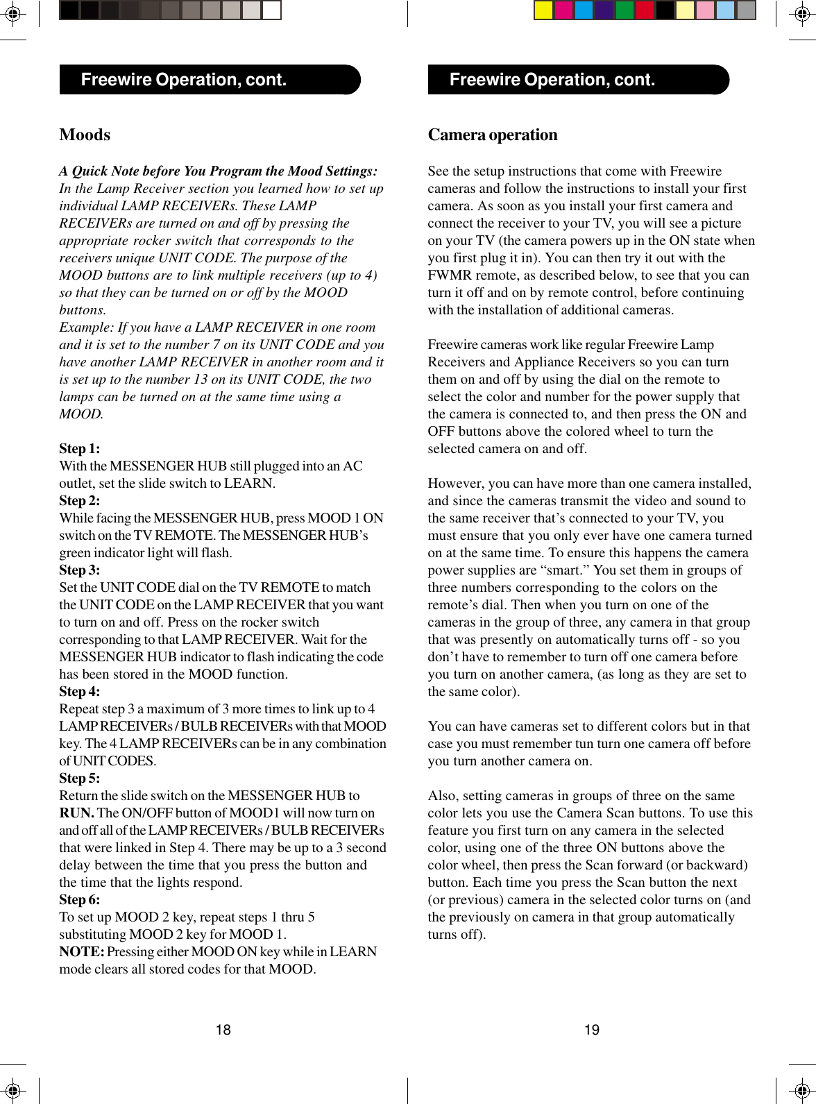 1918Freewire Operation, cont.MoodsA Quick Note before You Program the Mood Settings:In the Lamp Receiver section you learned how to set upindividual LAMP RECEIVERs. These LAMPRECEIVERs are turned on and off by pressing theappropriate rocker switch that corresponds to thereceivers unique UNIT CODE. The purpose of theMOOD buttons are to link multiple receivers (up to 4)so that they can be turned on or off by the MOODbuttons.Example: If you have a LAMP RECEIVER in one roomand it is set to the number 7 on its UNIT CODE and youhave another LAMP RECEIVER in another room and itis set up to the number 13 on its UNIT CODE, the twolamps can be turned on at the same time using aMOOD.Step 1:With the MESSENGER HUB still plugged into an ACoutlet, set the slide switch to LEARN.Step 2:While facing the MESSENGER HUB, press MOOD 1 ONswitch on the TV REMOTE. The MESSENGER HUB’sgreen indicator light will flash.Step 3:Set the UNIT CODE dial on the TV REMOTE to matchthe UNIT CODE on the LAMP RECEIVER that you wantto turn on and off. Press on the rocker switchcorresponding to that LAMP RECEIVER. Wait for theMESSENGER HUB indicator to flash indicating the codehas been stored in the MOOD function.Step 4:Repeat step 3 a maximum of 3 more times to link up to 4LAMP RECEIVERs / BULB RECEIVERs with that MOODkey. The 4 LAMP RECEIVERs can be in any combinationof UNIT CODES.Step 5:Return the slide switch on the MESSENGER HUB toRUN. The ON/OFF button of MOOD1 will now turn onand off all of the LAMP RECEIVERs / BULB RECEIVERsthat were linked in Step 4. There may be up to a 3 seconddelay between the time that you press the button andthe time that the lights respond.Step 6:To set up MOOD 2 key, repeat steps 1 thru 5substituting MOOD 2 key for MOOD 1.NOTE: Pressing either MOOD ON key while in LEARNmode clears all stored codes for that MOOD.Freewire Operation, cont.Camera operationSee the setup instructions that come with Freewirecameras and follow the instructions to install your firstcamera. As soon as you install your first camera andconnect the receiver to your TV, you will see a pictureon your TV (the camera powers up in the ON state whenyou first plug it in). You can then try it out with theFWMR remote, as described below, to see that you canturn it off and on by remote control, before continuingwith the installation of additional cameras.Freewire cameras work like regular Freewire LampReceivers and Appliance Receivers so you can turnthem on and off by using the dial on the remote toselect the color and number for the power supply thatthe camera is connected to, and then press the ON andOFF buttons above the colored wheel to turn theselected camera on and off.However, you can have more than one camera installed,and since the cameras transmit the video and sound tothe same receiver that’s connected to your TV, youmust ensure that you only ever have one camera turnedon at the same time. To ensure this happens the camerapower supplies are “smart.” You set them in groups ofthree numbers corresponding to the colors on theremote’s dial. Then when you turn on one of thecameras in the group of three, any camera in that groupthat was presently on automatically turns off - so youdon’t have to remember to turn off one camera beforeyou turn on another camera, (as long as they are set tothe same color).You can have cameras set to different colors but in thatcase you must remember tun turn one camera off beforeyou turn another camera on.Also, setting cameras in groups of three on the samecolor lets you use the Camera Scan buttons. To use thisfeature you first turn on any camera in the selectedcolor, using one of the three ON buttons above thecolor wheel, then press the Scan forward (or backward)button. Each time you press the Scan button the next(or previous) camera in the selected color turns on (andthe previously on camera in that group automaticallyturns off).