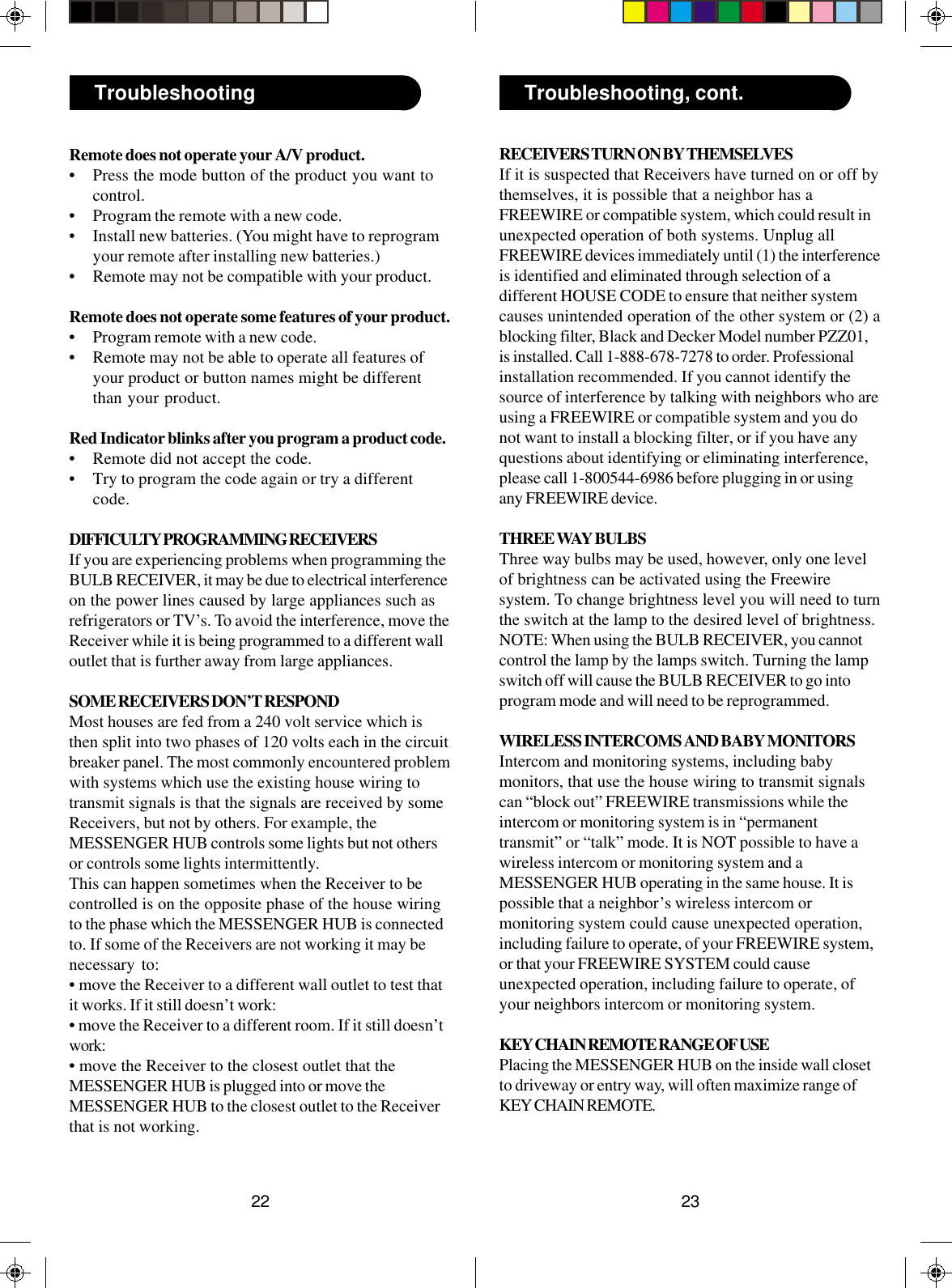 2322TroubleshootingRemote does not operate your A/V product.• Press the mode button of the product you want tocontrol.• Program the remote with a new code.• Install new batteries. (You might have to reprogramyour remote after installing new batteries.)• Remote may not be compatible with your product.Remote does not operate some features of your product.• Program remote with a new code.• Remote may not be able to operate all features ofyour product or button names might be differentthan your product.Red Indicator blinks after you program a product code.• Remote did not accept the code.• Try to program the code again or try a differentcode.DIFFICULTY PROGRAMMING RECEIVERSIf you are experiencing problems when programming theBULB RECEIVER, it may be due to electrical interferenceon the power lines caused by large appliances such asrefrigerators or TV’s. To avoid the interference, move theReceiver while it is being programmed to a different walloutlet that is further away from large appliances.SOME RECEIVERS DON’T RESPONDMost houses are fed from a 240 volt service which isthen split into two phases of 120 volts each in the circuitbreaker panel. The most commonly encountered problemwith systems which use the existing house wiring totransmit signals is that the signals are received by someReceivers, but not by others. For example, theMESSENGER HUB controls some lights but not othersor controls some lights intermittently.This can happen sometimes when the Receiver to becontrolled is on the opposite phase of the house wiringto the phase which the MESSENGER HUB is connectedto. If some of the Receivers are not working it may benecessary to:• move the Receiver to a different wall outlet to test thatit works. If it still doesn’t work:• move the Receiver to a different room. If it still doesn’twork:• move the Receiver to the closest outlet that theMESSENGER HUB is plugged into or move theMESSENGER HUB to the closest outlet to the Receiverthat is not working.RECEIVERS TURN ON BY THEMSELVESIf it is suspected that Receivers have turned on or off bythemselves, it is possible that a neighbor has aFREEWIRE or compatible system, which could result inunexpected operation of both systems. Unplug allFREEWIRE devices immediately until (1) the interferenceis identified and eliminated through selection of adifferent HOUSE CODE to ensure that neither systemcauses unintended operation of the other system or (2) ablocking filter, Black and Decker Model number PZZ01,is installed. Call 1-888-678-7278 to order. Professionalinstallation recommended. If you cannot identify thesource of interference by talking with neighbors who areusing a FREEWIRE or compatible system and you donot want to install a blocking filter, or if you have anyquestions about identifying or eliminating interference,please call 1-800544-6986 before plugging in or usingany FREEWIRE device.THREE WAY BULBSThree way bulbs may be used, however, only one levelof brightness can be activated using the Freewiresystem. To change brightness level you will need to turnthe switch at the lamp to the desired level of brightness.NOTE: When using the BULB RECEIVER, you cannotcontrol the lamp by the lamps switch. Turning the lampswitch off will cause the BULB RECEIVER to go intoprogram mode and will need to be reprogrammed.WIRELESS INTERCOMS AND BABY MONITORSIntercom and monitoring systems, including babymonitors, that use the house wiring to transmit signalscan “block out” FREEWIRE transmissions while theintercom or monitoring system is in “permanenttransmit” or “talk” mode. It is NOT possible to have awireless intercom or monitoring system and aMESSENGER HUB operating in the same house. It ispossible that a neighbor’s wireless intercom ormonitoring system could cause unexpected operation,including failure to operate, of your FREEWIRE system,or that your FREEWIRE SYSTEM could causeunexpected operation, including failure to operate, ofyour neighbors intercom or monitoring system.KEY CHAIN REMOTE RANGE OF USEPlacing the MESSENGER HUB on the inside wall closetto driveway or entry way, will often maximize range ofKEY CHAIN REMOTE.Troubleshooting, cont.
