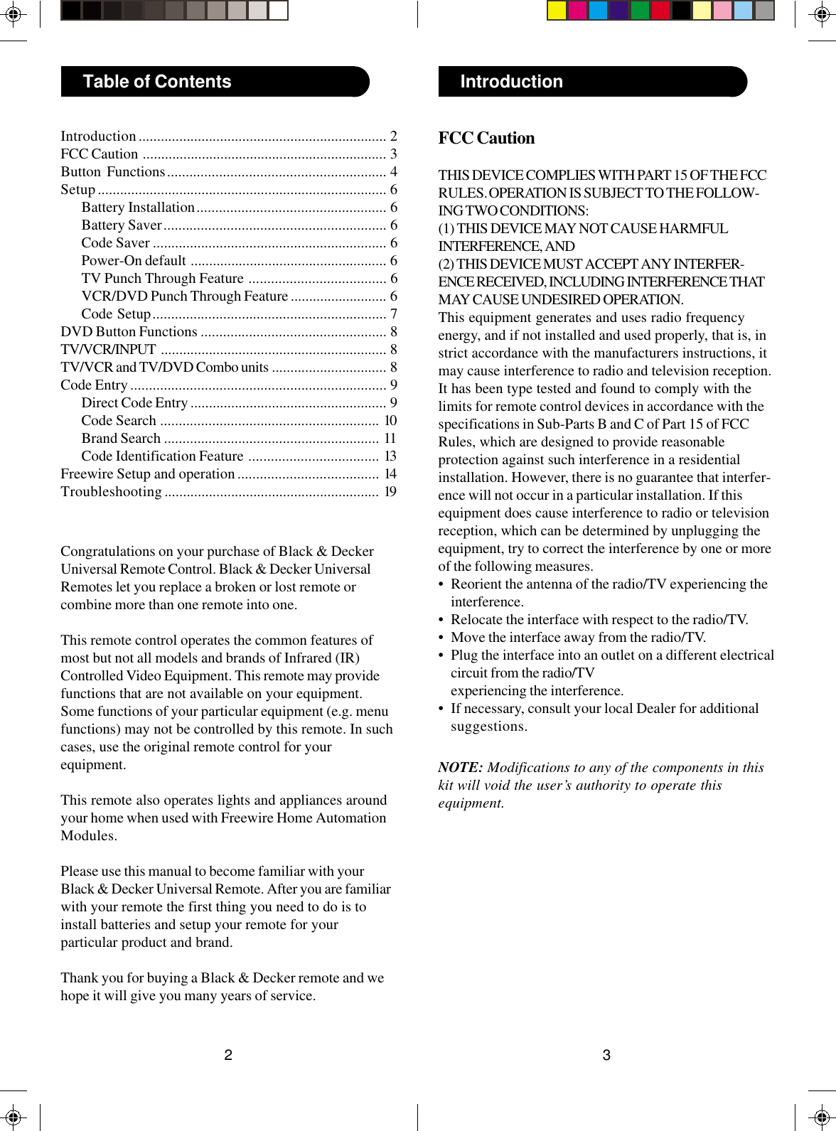 32IntroductionTable of ContentsCongratulations on your purchase of Black &amp; DeckerUniversal Remote Control. Black &amp; Decker UniversalRemotes let you replace a broken or lost remote orcombine more than one remote into one.This remote control operates the common features ofmost but not all models and brands of Infrared (IR)Controlled Video Equipment. This remote may providefunctions that are not available on your equipment.Some functions of your particular equipment (e.g. menufunctions) may not be controlled by this remote. In suchcases, use the original remote control for yourequipment.This remote also operates lights and appliances aroundyour home when used with Freewire Home AutomationModules.Please use this manual to become familiar with yourBlack &amp; Decker Universal Remote. After you are familiarwith your remote the first thing you need to do is toinstall batteries and setup your remote for yourparticular product and brand.Thank you for buying a Black &amp; Decker remote and wehope it will give you many years of service.Introduction................................................................... 2FCC Caution .................................................................. 3Button Functions........................................................... 4Setup.............................................................................. 6Battery Installation................................................... 6Battery Saver............................................................ 6Code Saver ............................................................... 6Power-On default ..................................................... 6TV Punch Through Feature ..................................... 6VCR/DVD Punch Through Feature .......................... 6Code Setup............................................................... 7DVD Button Functions .................................................. 8TV/VCR/INPUT ............................................................. 8TV/VCR and TV/DVD Combo units ............................... 8Code Entry..................................................................... 9Direct Code Entry..................................................... 9Code Search ........................................................... 10Brand Search .......................................................... 11Code Identification Feature ................................... 13Freewire Setup and operation...................................... 14Troubleshooting.......................................................... 19FCC CautionTHIS DEVICE COMPLIES WITH PART 15 OF THE FCCRULES. OPERATION IS SUBJECT TO THE FOLLOW-ING TWO CONDITIONS:(1) THIS DEVICE MAY NOT CAUSE HARMFULINTERFERENCE, AND(2) THIS DEVICE MUST ACCEPT ANY INTERFER-ENCE RECEIVED, INCLUDING INTERFERENCE THATMAY CAUSE UNDESIRED OPERATION.This equipment generates and uses radio frequencyenergy, and if not installed and used properly, that is, instrict accordance with the manufacturers instructions, itmay cause interference to radio and television reception.It has been type tested and found to comply with thelimits for remote control devices in accordance with thespecifications in Sub-Parts B and C of Part 15 of FCCRules, which are designed to provide reasonableprotection against such interference in a residentialinstallation. However, there is no guarantee that interfer-ence will not occur in a particular installation. If thisequipment does cause interference to radio or televisionreception, which can be determined by unplugging theequipment, try to correct the interference by one or moreof the following measures.• Reorient the antenna of the radio/TV experiencing theinterference.• Relocate the interface with respect to the radio/TV.• Move the interface away from the radio/TV.• Plug the interface into an outlet on a different electricalcircuit from the radio/TVexperiencing the interference.• If necessary, consult your local Dealer for additionalsuggestions.NOTE: Modifications to any of the components in thiskit will void the user’s authority to operate thisequipment.