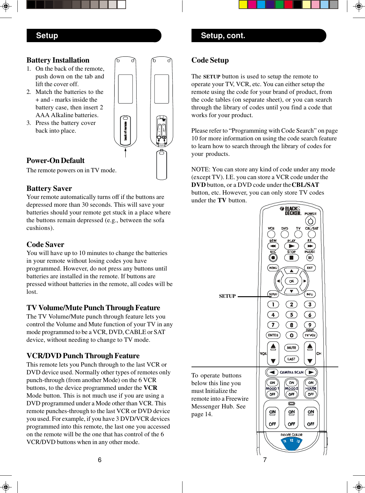 76Code SetupThe SETUP button is used to setup the remote tooperate your TV, VCR, etc. You can either setup theremote using the code for your brand of product, fromthe code tables (on separate sheet), or you can searchthrough the library of codes until you find a code thatworks for your product.Please refer to “Programming with Code Search” on page10 for more information on using the code search featureto learn how to search through the library of codes foryour products.NOTE: You can store any kind of code under any mode(except TV). I.E. you can store a VCR code under theDVD button, or a DVD code under the CBL/SATbutton, etc. However, you can only store TV codesunder the TV button.SETUPBattery Installation1. On the back of the remote,push down on the tab andlift the cover off.2. Match the batteries to the+ and - marks inside thebattery case, then insert 2AAA Alkaline batteries.3. Press the battery coverback into place.Setup Setup, cont.To operate buttonsbelow this line youmust Initialize theremote into a FreewireMessenger Hub. Seepage 14.Power-On DefaultThe remote powers on in TV mode.Battery SaverYour remote automatically turns off if the buttons aredepressed more than 30 seconds. This will save yourbatteries should your remote get stuck in a place wherethe buttons remain depressed (e.g., between the sofacushions).Code SaverYou will have up to 10 minutes to change the batteriesin your remote without losing codes you haveprogrammed. However, do not press any buttons untilbatteries are installed in the remote. If buttons arepressed without batteries in the remote, all codes will belost.TV Volume/Mute Punch Through FeatureThe TV Volume/Mute punch through feature lets youcontrol the Volume and Mute function of your TV in anymode programmed to be a VCR, DVD, CABLE or SATdevice, without needing to change to TV mode.VCR/DVD Punch Through FeatureThis remote lets you Punch through to the last VCR orDVD device used. Normally other types of remotes onlypunch-through (from another Mode) on the 6 VCRbuttons, to the device programmed under the VCRMode button. This is not much use if you are using aDVD programmed under a Mode other than VCR. Thisremote punches-through to the last VCR or DVD deviceyou used. For example, if you have 3 DVD/VCR devicesprogrammed into this remote, the last one you accessedon the remote will be the one that has control of the 6VCR/DVD buttons when in any other mode.