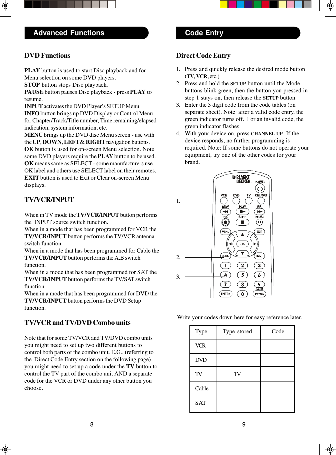 98Direct Code Entry1. Press and quickly release the desired mode button(TV, VCR, etc.).2. Press and hold the SETUP button until the Modebuttons blink green, then the button you pressed instep 1 stays on, then release the SETUP button.3. Enter the 3 digit code from the code tables (onseparate sheet). Note: after a valid code entry, thegreen indicator turns off.  For an invalid code, thegreen indicator flashes.4. With your device on, press CHANNEL UP. If thedevice responds, no further programming isrequired. Note: If some buttons do not operate yourequipment, try one of the other codes for yourbrand.Code Entry2.1.3.Write your codes down here for easy reference later.Type Type stored CodeVCRDVDTV TVCableSATAdvanced FunctionsDVD FunctionsPLAY button is used to start Disc playback and forMenu selection on some DVD players.STOP button stops Disc playback.PAUSE button pauses Disc playback - press PLAY toresume.INPUT activates the DVD Player’s SETUP Menu.INFO button brings up DVD Display or Control Menufor Chapter/Track/Title number, Time remaining/elapsedindication, system information, etc.MENU brings up the DVD disc Menu screen - use withthe UP, DOWN, LEFT &amp; RIGHT navigation buttons.OK button is used for on-screen Menu selection. Notesome DVD players require the PLAY button to be used.OK means same as SELECT - some manufacturers useOK label and others use SELECT label on their remotes.EXIT button is used to Exit or Clear on-screen Menudisplays.TV/VCR/INPUTWhen in TV mode the TV/VCR/INPUT button performsthe  INPUT source switch function.When in a mode that has been programmed for VCR theTV/VCR/INPUT button performs the TV/VCR antennaswitch function.When in a mode that has been programmed for Cable theTV/VCR/INPUT button performs the A.B switchfunction.When in a mode that has been programmed for SAT theTV/VCR/INPUT button performs the TV/SAT switchfunction.When in a mode that has been programmed for DVD theTV/VCR/INPUT button performs the DVD Setupfunction.TV/VCR and TV/DVD Combo unitsNote that for some TV/VCR and TV/DVD combo unitsyou might need to set up two different buttons tocontrol both parts of the combo unit. E.G., (referring tothe  Direct Code Entry section on the following page)you might need to set up a code under the TV button tocontrol the TV part of the combo unit AND a separatecode for the VCR or DVD under any other button youchoose.