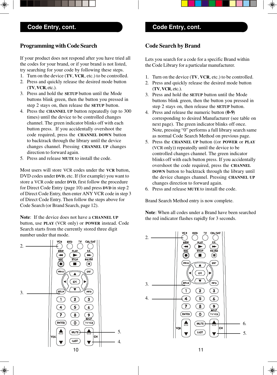 1110Code Search by BrandLets you search for a code for a specific Brand withinthe Code Library for a particular manufacturer.1. Turn on the device (TV, VCR, etc.) to be controlled.2. Press and quickly release the desired mode button(TV, VCR, etc.).3. Press and hold the SETUP button until the Modebuttons blink green, then the button you pressed instep 2 stays on, then release the SETUP button.4. Press and release the numeric button (0-9)corresponding to desired Manufacturer (see table onnext page).  The green indicator blinks off once.Note, pressing “0” performs a full library search sameas normal Code Search Method on previous page.5. Press the CHANNEL UP button ((or POWER  or PLAY(VCR only)) repeatedly until the device to becontrolled changes channel. The green indicatorblinks off with each button press. If you accidentallyovershoot the code required, press the CHANNELDOWN button to backtrack through the library untilthe device changes channel. Pressing CHANNEL UPchanges direction to forward again.6. Press and release MUTE to install the code.Brand Search Method entry is now complete.Note: When all codes under a Brand have been searchedthe red indicator flashes rapidly for 3 seconds.Code Entry, cont.3.2.6.5.4.Programming with Code SearchIf your product does not respond after you have tried allthe codes for your brand, or if your brand is not listed,try searching for your code by following these steps.1. Turn on the device (TV, VCR, etc.) to be controlled.2. Press and quickly release the desired mode button(TV, VCR, etc.).3. Press and hold the SETUP button until the Modebuttons blink green, then the button you pressed instep 2 stays on, then release the SETUP button.4. Press the CHANNEL UP button repeatedly (up to 300times) until the device to be controlled changeschannel. The green indicator blinks off with eachbutton press.  If you accidentally overshoot thecode required, press the CHANNEL DOWN buttonto backtrack through the library until the devicechanges channel. Pressing CHANNEL UP changesdirection to forward again.5. Press and release MUTE to install the code.Most users will store VCR codes under the VCR button,DVD codes under DVD, etc. If (for example) you want tostore a VCR code under DVD, first follow the procedurefor Direct Code Entry (page 10) and press DVD in step 2of Direct Code Entry, then enter ANY VCR code in step 3of Direct Code Entry. Then follow the steps above forCode Search (or Brand Search, page 12).Note:  If the device does not have a CHANNEL UPbutton, use PLAY (VCR only) or POWER  instead. CodeSearch starts from the currently stored three digitnumber under that mode.3.2.5.Code Entry, cont.4.