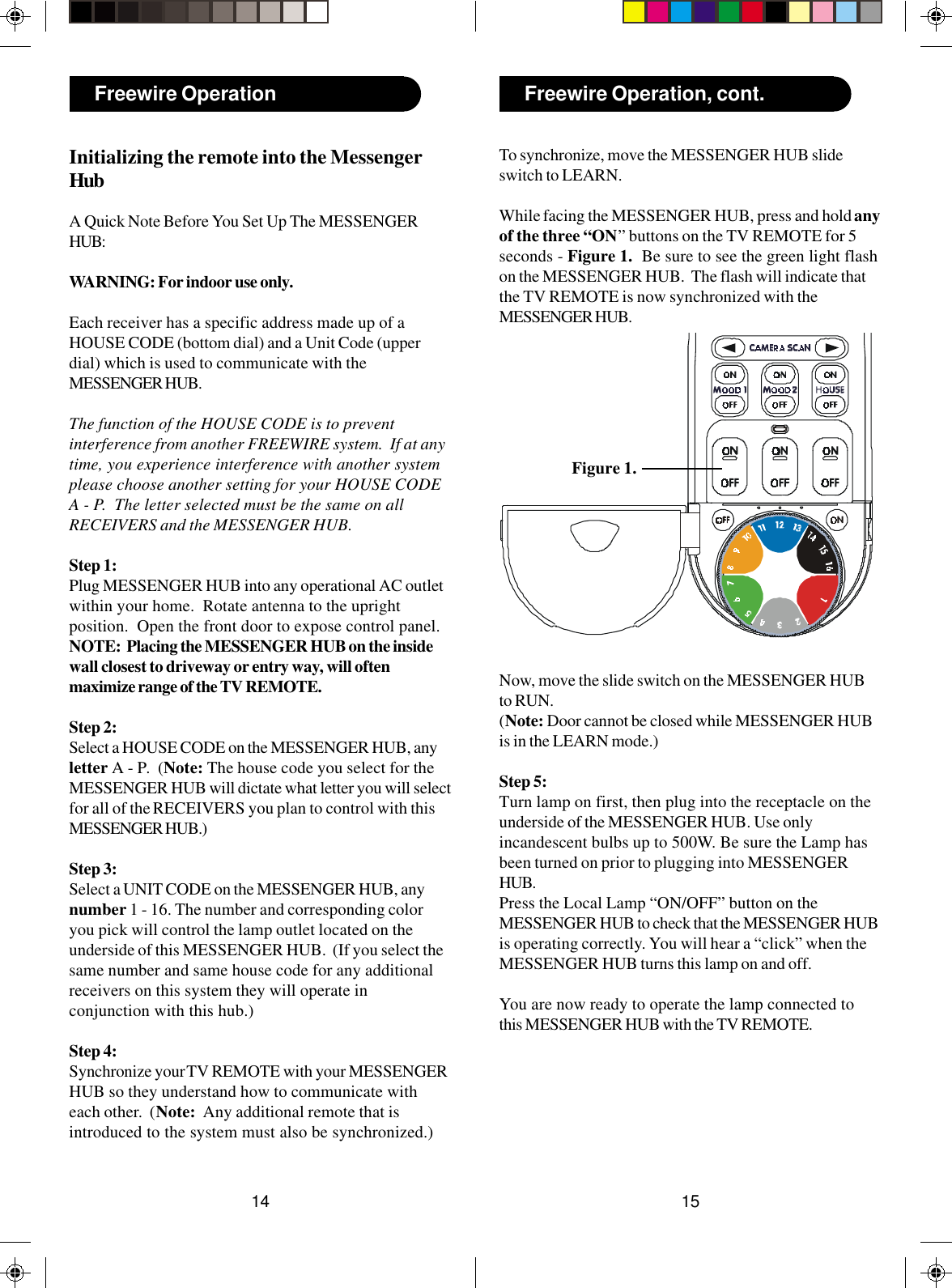 1514Freewire Operation, cont.Freewire OperationInitializing the remote into the MessengerHubA Quick Note Before You Set Up The MESSENGERHUB:WARNING: For indoor use only.Each receiver has a specific address made up of aHOUSE CODE (bottom dial) and a Unit Code (upperdial) which is used to communicate with theMESSENGER HUB.The function of the HOUSE CODE is to preventinterference from another FREEWIRE system.  If at anytime, you experience interference with another systemplease choose another setting for your HOUSE CODEA - P.  The letter selected must be the same on allRECEIVERS and the MESSENGER HUB.Step 1:Plug MESSENGER HUB into any operational AC outletwithin your home.  Rotate antenna to the uprightposition.  Open the front door to expose control panel.NOTE:  Placing the MESSENGER HUB on the insidewall closest to driveway or entry way, will oftenmaximize range of the TV REMOTE.Step 2:Select a HOUSE CODE on the MESSENGER HUB, anyletter A - P.  (Note: The house code you select for theMESSENGER HUB will dictate what letter you will selectfor all of the RECEIVERS you plan to control with thisMESSENGER HUB.)Step 3:Select a UNIT CODE on the MESSENGER HUB, anynumber 1 - 16. The number and corresponding coloryou pick will control the lamp outlet located on theunderside of this MESSENGER HUB.  (If you select thesame number and same house code for any additionalreceivers on this system they will operate inconjunction with this hub.)Step 4:Synchronize your TV REMOTE with your MESSENGERHUB so they understand how to communicate witheach other.  (Note:  Any additional remote that isintroduced to the system must also be synchronized.)To synchronize, move the MESSENGER HUB slideswitch to LEARN.While facing the MESSENGER HUB, press and hold anyof the three “ON” buttons on the TV REMOTE for 5seconds - Figure 1.  Be sure to see the green light flashon the MESSENGER HUB.  The flash will indicate thatthe TV REMOTE is now synchronized with theMESSENGER HUB.Now, move the slide switch on the MESSENGER HUBto RUN.(Note: Door cannot be closed while MESSENGER HUBis in the LEARN mode.)Step 5:Turn lamp on first, then plug into the receptacle on theunderside of the MESSENGER HUB. Use onlyincandescent bulbs up to 500W. Be sure the Lamp hasbeen turned on prior to plugging into MESSENGERHUB.Press the Local Lamp “ON/OFF” button on theMESSENGER HUB to check that the MESSENGER HUBis operating correctly. You will hear a “click” when theMESSENGER HUB turns this lamp on and off.You are now ready to operate the lamp connected tothis MESSENGER HUB with the TV REMOTE.Figure 1.