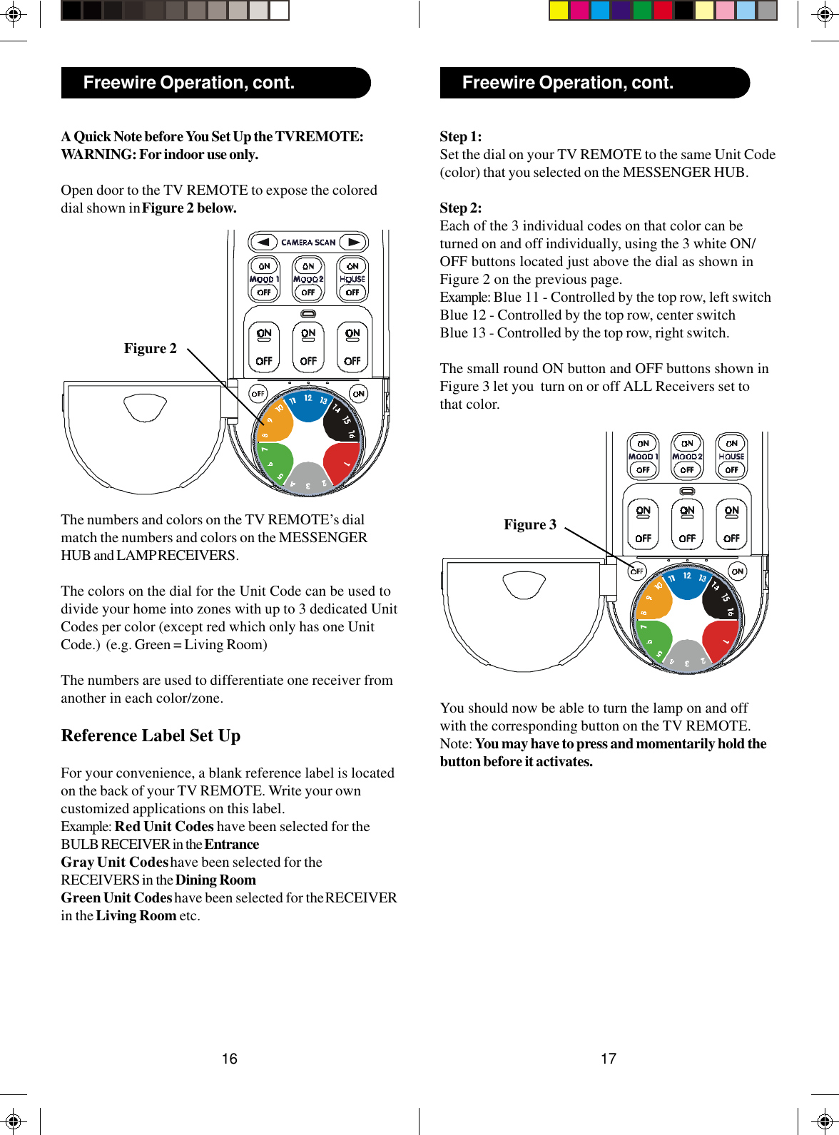 1716Freewire Operation, cont.Freewire Operation, cont.A Quick Note before You Set Up the TVREMOTE:WARNING: For indoor use only.Open door to the TV REMOTE to expose the coloreddial shown in Figure 2 below.Figure 3Step 1:Set the dial on your TV REMOTE to the same Unit Code(color) that you selected on the MESSENGER HUB.Step 2:Each of the 3 individual codes on that color can beturned on and off individually, using the 3 white ON/OFF buttons located just above the dial as shown inFigure 2 on the previous page.Example: Blue 11 - Controlled by the top row, left switchBlue 12 - Controlled by the top row, center switchBlue 13 - Controlled by the top row, right switch.The small round ON button and OFF buttons shown inFigure 3 let you  turn on or off ALL Receivers set tothat color.You should now be able to turn the lamp on and offwith the corresponding button on the TV REMOTE.Note: You may have to press and momentarily hold thebutton before it activates.Figure 2The numbers and colors on the TV REMOTE’s dialmatch the numbers and colors on the MESSENGERHUB and LAMP RECEIVERS.The colors on the dial for the Unit Code can be used todivide your home into zones with up to 3 dedicated UnitCodes per color (except red which only has one UnitCode.)  (e.g. Green = Living Room)The numbers are used to differentiate one receiver fromanother in each color/zone.Reference Label Set UpFor your convenience, a blank reference label is locatedon the back of your TV REMOTE. Write your owncustomized applications on this label.Example: Red Unit Codes have been selected for theBULB RECEIVER in the EntranceGray Unit Codes have been selected for theRECEIVERS in the Dining RoomGreen Unit Codes have been selected for the RECEIVERin the Living Room etc.