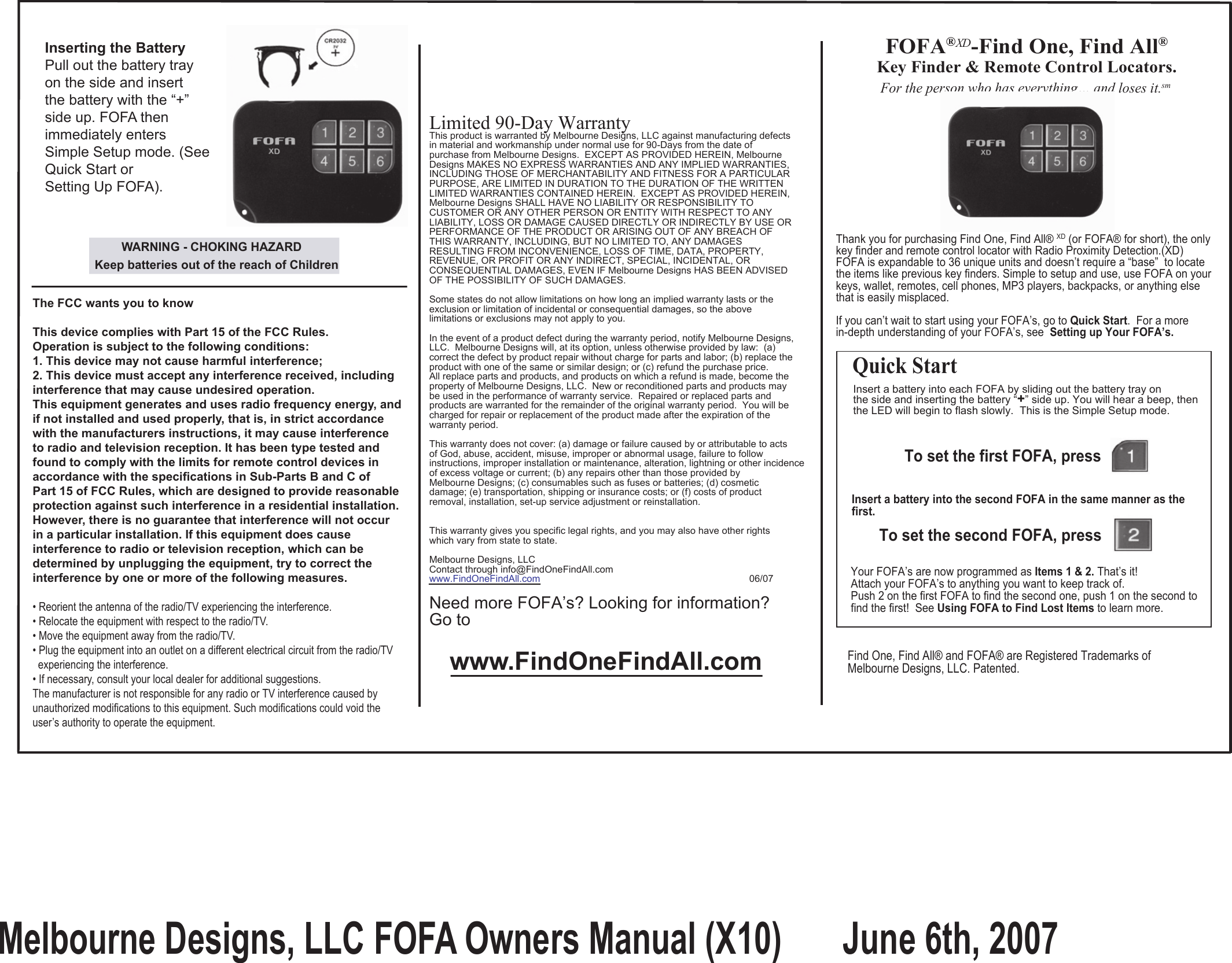              Thank you for purchasing Find One, Find All® XD (or FOFA® for short), the only             key finder and remote control locator with Radio Proximity Detection.(XD)             FOFA is expandable to 36 unique units and doesn’t require a “base”  to locate             the items like previous key finders. Simple to setup and use, use FOFA on your             keys, wallet, remotes, cell phones, MP3 players, backpacks, or anything else             that is easily misplaced.             If you can’t wait to start using your FOFA’s, go to Quick Start.  For a more              in-depth understanding of your FOFA’s, see  Setting up Your FOFA’s.For the person who has everything… and loses it.smLimited 90-Day WarrantyThis product is warranted by Melbourne Designs, LLC against manufacturing defectsin material and workmanship under normal use for 90-Days from the date of purchase from Melbourne Designs.  EXCEPT AS PROVIDED HEREIN, Melbourne Designs MAKES NO EXPRESS WARRANTIES AND ANY IMPLIED WARRANTIES,INCLUDING THOSE OF MERCHANTABILITY AND FITNESS FOR A PARTICULARPURPOSE, ARE LIMITED IN DURATION TO THE DURATION OF THE WRITTEN LIMITED WARRANTIES CONTAINED HEREIN.  EXCEPT AS PROVIDED HEREIN,Melbourne Designs SHALL HAVE NO LIABILITY OR RESPONSIBILITY TO CUSTOMER OR ANY OTHER PERSON OR ENTITY WITH RESPECT TO ANY LIABILITY, LOSS OR DAMAGE CAUSED DIRECTLY OR INDIRECTLY BY USE ORPERFORMANCE OF THE PRODUCT OR ARISING OUT OF ANY BREACH OF THIS WARRANTY, INCLUDING, BUT NO LIMITED TO, ANY DAMAGESRESULTING FROM INCONVENIENCE, LOSS OF TIME, DATA, PROPERTY, REVENUE, OR PROFIT OR ANY INDIRECT, SPECIAL, INCIDENTAL, ORCONSEQUENTIAL DAMAGES, EVEN IF Melbourne Designs HAS BEEN ADVISEDOF THE POSSIBILITY OF SUCH DAMAGES.Some states do not allow limitations on how long an implied warranty lasts or theexclusion or limitation of incidental or consequential damages, so the above limitations or exclusions may not apply to you.In the event of a product defect during the warranty period, notify Melbourne Designs, LLC.  Melbourne Designs will, at its option, unless otherwise provided by law:  (a)correct the defect by product repair without charge for parts and labor; (b) replace theproduct with one of the same or similar design; or (c) refund the purchase price. All replace parts and products, and products on which a refund is made, become the property of Melbourne Designs, LLC.  New or reconditioned parts and products maybe used in the performance of warranty service.  Repaired or replaced parts and products are warranted for the remainder of the original warranty period.  You will becharged for repair or replacement of the product made after the expiration of thewarranty period.  This warranty does not cover: (a) damage or failure caused by or attributable to actsof God, abuse, accident, misuse, improper or abnormal usage, failure to follow instructions, improper installation or maintenance, alteration, lightning or other incidence of excess voltage or current; (b) any repairs other than those provided byMelbourne Designs; (c) consumables such as fuses or batteries; (d) cosmetic damage; (e) transportation, shipping or insurance costs; or (f) costs of product removal, installation, set-up service adjustment or reinstallation.This warranty gives you specific legal rights, and you may also have other rightswhich vary from state to state.Melbourne Designs, LLCContact through info@FindOneFindAll.comwww.FindOneFindAll.com                                                                              06/07Need more FOFA’s? Looking for information?Go to www.FindOneFindAll.comInsert a battery into each FOFA by sliding out the battery tray on the side and inserting the battery “+” side up. You will hear a beep, thenthe LED will begin to flash slowly.  This is the Simple Setup mode.To set the first FOFA, press               Insert a battery into the second FOFA in the same manner as the first.To set the second FOFA, press             Your FOFA’s are now programmed as Items 1 &amp; 2. That’s it!Attach your FOFA’s to anything you want to keep track of. Push 2 on the first FOFA to find the second one, push 1 on the second to find the first!  See Using FOFA to Find Lost Items to learn more. Quick Start Find One, Find All® and FOFA® are Registered Trademarks of  Melbourne Designs, LLC. Patented.Inserting the BatteryPull out the battery trayon the side and insert the battery with the “+”side up. FOFA thenimmediately enters Simple Setup mode. (SeeQuick Start orSetting Up FOFA).         WARNING - CHOKING HAZARD Keep batteries out of the reach of Children The FCC wants you to know This device complies with Part 15 of the FCC Rules.Operation is subject to the following conditions: 1. This device may not cause harmful interference; 2. This device must accept any interference received, includinginterference that may cause undesired operation.This equipment generates and uses radio frequency energy, and if not installed and used properly, that is, in strict accordancewith the manufacturers instructions, it may cause interference to radio and television reception. It has been type tested and found to comply with the limits for remote control devices in accordance with the specifications in Sub-Parts B and C of Part 15 of FCC Rules, which are designed to provide reasonableprotection against such interference in a residential installation. However, there is no guarantee that interference will not occurin a particular installation. If this equipment does cause interference to radio or television reception, which can be determined by unplugging the equipment, try to correct the interference by one or more of the following measures. • Reorient the antenna of the radio/TV experiencing the interference.• Relocate the equipment with respect to the radio/TV.• Move the equipment away from the radio/TV.• Plug the equipment into an outlet on a different electrical circuit from the radio/TV  experiencing the interference.• If necessary, consult your local dealer for additional suggestions.The manufacturer is not responsible for any radio or TV interference caused by unauthorized modifications to this equipment. Such modifications could void the user’s authority to operate the equipment.FOFA®XD -Find One, Find All®Key Finder &amp; Remote Control Locators.Melbourne Designs, LLC FOFA Owners Manual (X10)       June 6th, 2007 