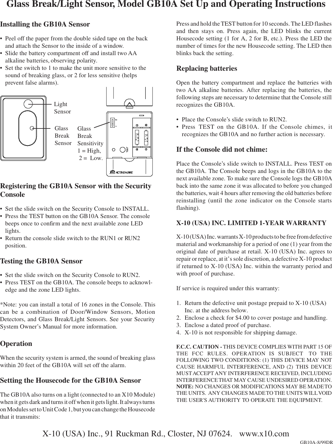 Installing the GB10A Sensor• Peel off the paper from the double sided tape on the backand attach the Sensor to the inside of a window.• Slide the battery compartment off and install two AAalkaline batteries, observing polarity.• Set the switch to 1 to make the unit more sensitive to thesound of breaking glass, or 2 for less sensitive (helpsprevent false alarms).Glass Break/Light Sensor, Model GB10A Set Up and Operating InstructionsX-10 (USA) Inc., 91 Ruckman Rd., Closter, NJ 07624.   www.x10.comGB10A-8/99DRPress and hold the TEST button for 10 seconds. The LED flashesand then stays on. Press again, the LED blinks the currentHousecode setting (1 for A, 2 for B, etc.). Press the LED thenumber of times for the new Housecode setting. The LED thenblinks back the setting.Replacing batteriesOpen the battery compartment and replace the batteries withtwo AA alkaline batteries. After replacing the batteries, thefollowing steps are necessary to determine that the Console stillrecognizes the GB10A.• Place the Console’s slide switch to RUN2.• Press  TEST on the GB10A. If the Console chimes, itrecognizes the GB10A and no further action is necessary.If the Console did not chime:Place the Console’s slide switch to INSTALL. Press TEST onthe GB10A. The Console beeps and logs in the GB10A to thenext available zone. To make sure the Console logs the GB10Aback into the same zone it was allocated to before you changedthe batteries, wait 4 hours after removing the old batteries beforereinstalling (until the zone indicator on the Console startsflashing).X-10 (USA) INC. LIMITED 1-YEAR WARRANTYX-10 (USA) Inc. warrants X-10 products to be free from defectivematerial and workmanship for a period of one (1) year from theoriginal date of purchase at retail. X-10 (USA) Inc. agrees torepair or replace, at it’s sole discretion, a defective X-10 productif returned to X-10 (USA) Inc. within the warranty period andwith proof of purchase.If service is required under this warranty:1. Return the defective unit postage prepaid to X-10 (USA)Inc. at the address below.2. Enclose a check for $4.00 to cover postage and handling.3. Enclose a dated proof of purchase.4. X-10 is not responsible for shipping damage.F.C.C. CAUTION - THIS DEVICE COMPLIES WITH PART 15 OFTHE FCC RULES. OPERATION IS SUBJECT  TO THEFOLLOWING TWO CONDITIONS: (1) THIS DEVICE MAY NOTCAUSE HARMFUL INTERFERENCE, AND (2) THIS DEVICEMUST ACCEPT ANY INTERFERENCE RECEIVED, INCLUDINGINTERFERENCE THAT MAY CAUSE UNDESIRED OPERATION.NOTE: NO CHANGES OR MODIFICATIONS MAY BE MADE TOTHE UNITS.   ANY CHANGES MADE TO  THE UNITS WILL VOIDTHE USER&apos;S AUTHORITY TO OPERATE THE EQUIPMENT.Registering the GB10A Sensor with the SecurityConsole• Set the slide switch on the Security Console to INSTALL.• Press the TEST button on the GB10A Sensor. The consolebeeps once to confirm and the next available zone LEDlights.• Return the console slide switch to the RUN1 or RUN2position.Testing the GB10A Sensor• Set the slide switch on the Security Console to RUN2.• Press TEST on the GB10A. The console beeps to acknowl-edge and the zone LED lights.*Note: you can install a total of 16 zones in the Console. Thiscan be a combination of Door/Window Sensors, MotionDetectors, and Glass Break/Light Sensors. See your SecuritySystem Owner’s Manual for more information.OperationWhen the security system is armed, the sound of breaking glasswithin 20 feet of the GB10A will set off the alarm.Setting the Housecode for the GB10A SensorThe GB10A also turns on a light (connected to an X10 Module)when it gets dark and turns it off when it gets light. It always turnson Modules set to Unit Code 1, but you can change the Housecodethat it transmits:LightSensorGlassBreakSensorGlassBreakSensitivity1 = High, 2 =  Low.