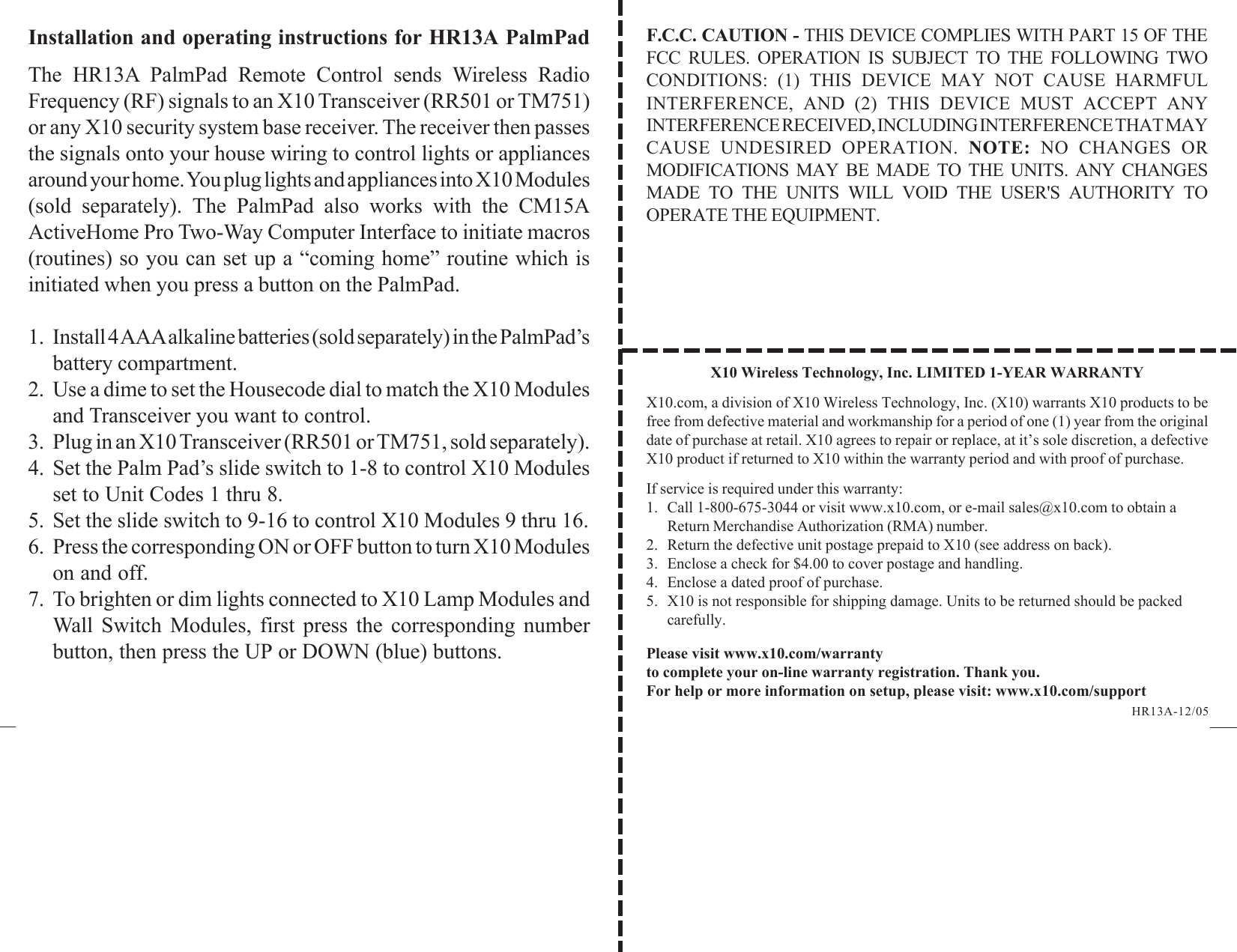 X10 Wireless Technology, Inc. LIMITED 1-YEAR WARRANTYX10.com, a division of X10 Wireless Technology, Inc. (X10) warrants X10 products to befree from defective material and workmanship for a period of one (1) year from the originaldate of purchase at retail. X10 agrees to repair or replace, at it’s sole discretion, a defectiveX10 product if returned to X10 within the warranty period and with proof of purchase.If service is required under this warranty:1. Call 1-800-675-3044 or visit www.x10.com, or e-mail sales@x10.com to obtain aReturn Merchandise Authorization (RMA) number.2. Return the defective unit postage prepaid to X10 (see address on back).3. Enclose a check for $4.00 to cover postage and handling.4. Enclose a dated proof of purchase.5. X10 is not responsible for shipping damage. Units to be returned should be packedcarefully.Please visit www.x10.com/warrantyto complete your on-line warranty registration. Thank you.For help or more information on setup, please visit: www.x10.com/supportInstallation and operating instructions for HR13A PalmPadThe HR13A PalmPad Remote Control sends Wireless RadioFrequency (RF) signals to an X10 Transceiver (RR501 or TM751)or any X10 security system base receiver. The receiver then passesthe signals onto your house wiring to control lights or appliancesaround your home. You plug lights and appliances into X10 Modules(sold separately). The PalmPad also works with the CM15AActiveHome Pro Two-Way Computer Interface to initiate macros(routines) so you can set up a “coming home” routine which isinitiated when you press a button on the PalmPad.1. Install 4 AAA alkaline batteries (sold separately) in the PalmPad’sbattery compartment.2. Use a dime to set the Housecode dial to match the X10 Modulesand Transceiver you want to control.3. Plug in an X10 Transceiver (RR501 or TM751, sold separately).4. Set the Palm Pad’s slide switch to 1-8 to control X10 Modulesset to Unit Codes 1 thru 8.5. Set the slide switch to 9-16 to control X10 Modules 9 thru 16.6. Press the corresponding ON or OFF button to turn X10 Moduleson and off.7. To brighten or dim lights connected to X10 Lamp Modules andWall Switch Modules, first press the corresponding numberbutton, then press the UP or DOWN (blue) buttons.HR13A-12/05F.C.C. CAUTION - THIS DEVICE COMPLIES WITH PART 15 OF THEFCC RULES. OPERATION IS SUBJECT TO THE FOLLOWING TWOCONDITIONS: (1) THIS DEVICE MAY NOT CAUSE HARMFULINTERFERENCE, AND (2) THIS DEVICE MUST ACCEPT ANYINTERFERENCE RECEIVED, INCLUDING INTERFERENCE THAT MAYCAUSE UNDESIRED OPERATION. NOTE: NO CHANGES ORMODIFICATIONS MAY BE MADE TO THE UNITS. ANY CHANGESMADE TO THE UNITS WILL VOID THE USER&apos;S AUTHORITY TOOPERATE THE EQUIPMENT.