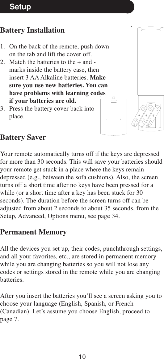 10SetupBattery Installation1. On the back of the remote, push downon the tab and lift the cover off.2. Match the batteries to the + and -marks inside the battery case, theninsert 3 AA Alkaline batteries. Makesure you use new batteries. You canhave problems with learning codesif your batteries are old.3. Press the battery cover back intoplace.Battery SaverYour remote automatically turns off if the keys are depressedfor more than 30 seconds. This will save your batteries shouldyour remote get stuck in a place where the keys remaindepressed (e.g., between the sofa cushions). Also, the screenturns off a short time after no keys have been pressed for awhile (or a short time after a key has been stuck for 30seconds). The duration before the screen turns off can beadjusted from about 2 seconds to about 35 seconds, from theSetup, Advanced, Options menu, see page 34.Permanent MemoryAll the devices you set up, their codes, punchthrough settings,and all your favorites, etc., are stored in permanent memorywhile you are changing batteries so you will not lose anycodes or settings stored in the remote while you are changingbatteries.AAAAAAAfter you insert the batteries you’ll see a screen asking you tochoose your language (English, Spanish, or French(Canadian). Let’s assume you choose English, proceed topage 7.