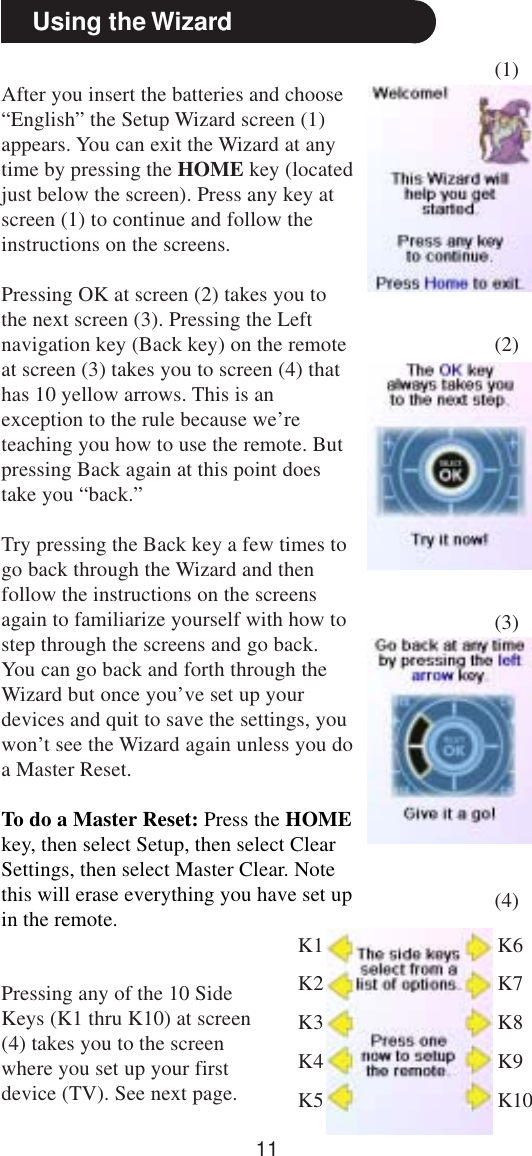 11Using the WizardAfter you insert the batteries and choose“English” the Setup Wizard screen (1)appears. You can exit the Wizard at anytime by pressing the HOME key (locatedjust below the screen). Press any key atscreen (1) to continue and follow theinstructions on the screens.Pressing OK at screen (2) takes you tothe next screen (3). Pressing the Leftnavigation key (Back key) on the remoteat screen (3) takes you to screen (4) thathas 10 yellow arrows. This is anexception to the rule because we’reteaching you how to use the remote. Butpressing Back again at this point doestake you “back.”Try pressing the Back key a few times togo back through the Wizard and thenfollow the instructions on the screensagain to familiarize yourself with how tostep through the screens and go back.You can go back and forth through theWizard but once you’ve set up yourdevices and quit to save the settings, youwon’t see the Wizard again unless you doa Master Reset.To do a Master Reset: Press the HOMEkey, then select Setup, then select ClearSettings, then select Master Clear. Notethis will erase everything you have set upin the remote.(1)(2)(3)(4)Pressing any of the 10 SideKeys (K1 thru K10) at screen(4) takes you to the screenwhere you set up your firstdevice (TV). See next page.K1K2K3K4K5K6K7K8K9K10