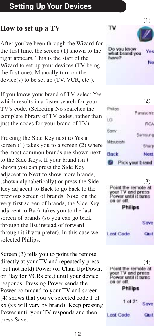 12Setting Up Your DevicesHow to set up a TVAfter you’ve been through the Wizard forthe first time, the screen (1) shown to theright appears. This is the start of theWizard to set up your devices (TV beingthe first one). Manually turn on thedevice(s) to be set up (TV, VCR, etc.).If you know your brand of TV, select Yeswhich results in a faster search for yourTV’s code. (Selecting No searches thecomplete library of TV codes, rather thanjust the codes for your brand of TV).Pressing the Side Key next to Yes atscreen (1) takes you to a screen (2) wherethe most common brands are shown nextto the Side Keys. If your brand isn’tshown you can press the Side Keyadjacent to Next to show more brands,(shown alphabetically) or press the SideKey adjacent to Back to go back to theprevious screen of brands. Note, on thevery first screen of brands, the Side Keyadjacent to Back takes you to the lastscreen of brands (so you can go backthrough the list instead of forwardthrough it if you prefer). In this case weselected Philips.Screen (3) tells you to point the remotedirectly at your TV and repeatedly press(but not hold) Power (or Chan Up/Down,or Play for VCRs etc.) until your deviceresponds. Pressing Power sends thePower command to your TV and screen(4) shows that you’ve selected code 1 ofxx (xx will vary by brand). Keep pressingPower until your TV responds and thenpress Save.(1)(2)(3)(4)