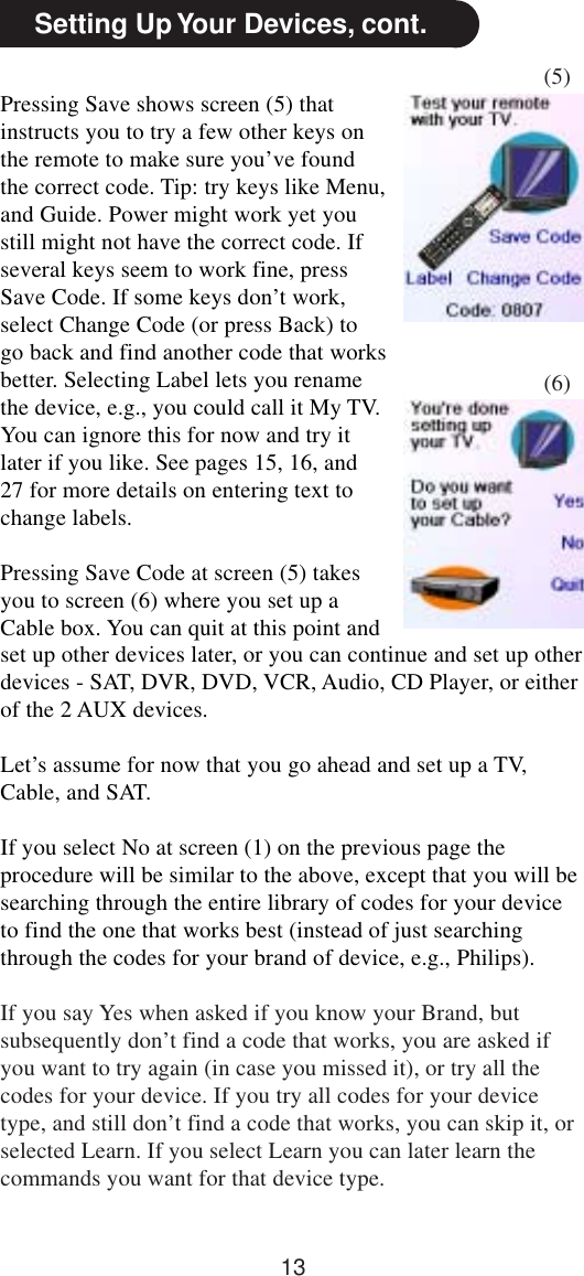 13Setting Up Your Devices, cont.Pressing Save shows screen (5) thatinstructs you to try a few other keys onthe remote to make sure you’ve foundthe correct code. Tip: try keys like Menu,and Guide. Power might work yet youstill might not have the correct code. Ifseveral keys seem to work fine, pressSave Code. If some keys don’t work,select Change Code (or press Back) togo back and find another code that worksbetter. Selecting Label lets you renamethe device, e.g., you could call it My TV.You can ignore this for now and try itlater if you like. See pages 15, 16, and27 for more details on entering text tochange labels.Pressing Save Code at screen (5) takesyou to screen (6) where you set up aCable box. You can quit at this point and(5)(6)set up other devices later, or you can continue and set up otherdevices - SAT, DVR, DVD, VCR, Audio, CD Player, or eitherof the 2 AUX devices.Let’s assume for now that you go ahead and set up a TV,Cable, and SAT.If you select No at screen (1) on the previous page theprocedure will be similar to the above, except that you will besearching through the entire library of codes for your deviceto find the one that works best (instead of just searchingthrough the codes for your brand of device, e.g., Philips).If you say Yes when asked if you know your Brand, butsubsequently don’t find a code that works, you are asked ifyou want to try again (in case you missed it), or try all thecodes for your device. If you try all codes for your devicetype, and still don’t find a code that works, you can skip it, orselected Learn. If you select Learn you can later learn thecommands you want for that device type.