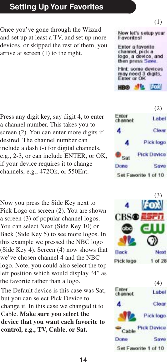 14Once you’ve gone through the Wizardand set up at least a TV, and set up moredevices, or skipped the rest of them, youarrive at screen (1) to the right.Setting Up Your Favorites(1)(2)(3)(4)Press any digit key, say digit 4, to entera channel number. This takes you toscreen (2). You can enter more digits ifdesired. The channel number caninclude a dash (-) for digital channels,e.g., 2-3, or can include ENTER, or OK,if your device requires it to changechannels, e.g., 472Ok, or 550Ent.Now you press the Side Key next toPick Logo on screen (2). You are showna screen (3) of popular channel logos.You can select Next (Side Key 10) orBack (Side Key 5) to see more logos. Inthis example we pressed the NBC logo(Side Key 4). Screen (4) now shows thatwe’ve chosen channel 4 and the NBClogo. Note, you could also select the topleft position which would display “4” asthe favorite rather than a logo.The Default device is this case was Sat,but you can select Pick Device tochange it. In this case we changed it toCable. Make sure you select thedevice that you want each favorite tocontrol, e.g., TV, Cable, or Sat.