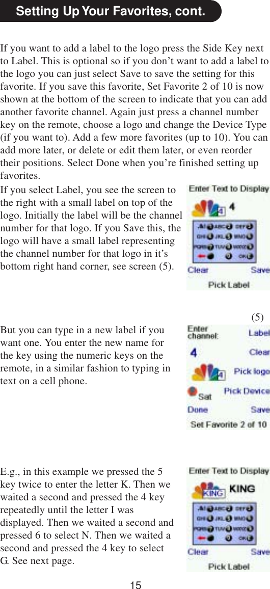 15Setting Up Your Favorites, cont.If you want to add a label to the logo press the Side Key nextto Label. This is optional so if you don’t want to add a label tothe logo you can just select Save to save the setting for thisfavorite. If you save this favorite, Set Favorite 2 of 10 is nowshown at the bottom of the screen to indicate that you can addanother favorite channel. Again just press a channel numberkey on the remote, choose a logo and change the Device Type(if you want to). Add a few more favorites (up to 10). You canadd more later, or delete or edit them later, or even reordertheir positions. Select Done when you’re finished setting upfavorites.If you select Label, you see the screen tothe right with a small label on top of thelogo. Initially the label will be the channelnumber for that logo. If you Save this, thelogo will have a small label representingthe channel number for that logo in it’sbottom right hand corner, see screen (5).(5)But you can type in a new label if youwant one. You enter the new name forthe key using the numeric keys on theremote, in a similar fashion to typing intext on a cell phone.E.g., in this example we pressed the 5key twice to enter the letter K. Then wewaited a second and pressed the 4 keyrepeatedly until the letter I wasdisplayed. Then we waited a second andpressed 6 to select N. Then we waited asecond and pressed the 4 key to selectG. See next page.