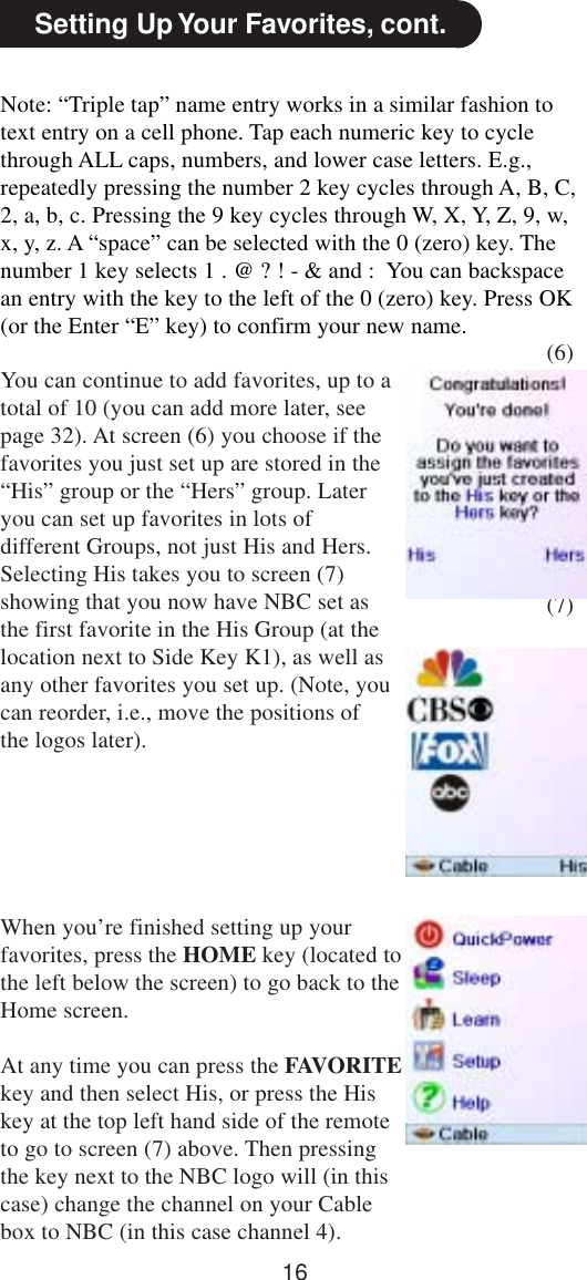 16(6)(7)Setting Up Your Favorites, cont.Note: “Triple tap” name entry works in a similar fashion totext entry on a cell phone. Tap each numeric key to cyclethrough ALL caps, numbers, and lower case letters. E.g.,repeatedly pressing the number 2 key cycles through A, B, C,2, a, b, c. Pressing the 9 key cycles through W, X, Y, Z, 9, w,x, y, z. A “space” can be selected with the 0 (zero) key. Thenumber 1 key selects 1 . @ ? ! - &amp; and :  You can backspacean entry with the key to the left of the 0 (zero) key. Press OK(or the Enter “E” key) to confirm your new name.You can continue to add favorites, up to atotal of 10 (you can add more later, seepage 32). At screen (6) you choose if thefavorites you just set up are stored in the“His” group or the “Hers” group. Lateryou can set up favorites in lots ofdifferent Groups, not just His and Hers.Selecting His takes you to screen (7)showing that you now have NBC set asthe first favorite in the His Group (at thelocation next to Side Key K1), as well asany other favorites you set up. (Note, youcan reorder, i.e., move the positions ofthe logos later).When you’re finished setting up yourfavorites, press the HOME key (located tothe left below the screen) to go back to theHome screen.At any time you can press the FAVORITEkey and then select His, or press the Hiskey at the top left hand side of the remoteto go to screen (7) above. Then pressingthe key next to the NBC logo will (in thiscase) change the channel on your Cablebox to NBC (in this case channel 4).