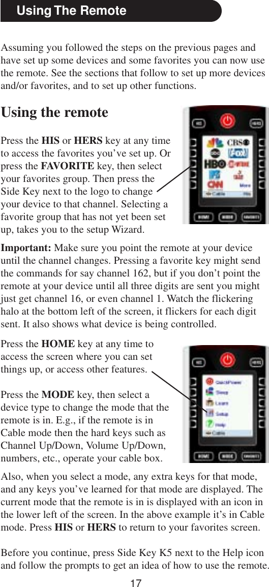 17Using The RemoteAssuming you followed the steps on the previous pages andhave set up some devices and some favorites you can now usethe remote. See the sections that follow to set up more devicesand/or favorites, and to set up other functions.Using the remotePress the HIS or HERS key at any timeto access the favorites you’ve set up. Orpress the FAVORITE key, then selectyour favorites group. Then press theSide Key next to the logo to changeyour device to that channel. Selecting afavorite group that has not yet been setup, takes you to the setup Wizard.Also, when you select a mode, any extra keys for that mode,and any keys you’ve learned for that mode are displayed. Thecurrent mode that the remote is in is displayed with an icon inthe lower left of the screen. In the above example it’s in Cablemode. Press HIS or HERS to return to your favorites screen.Before you continue, press Side Key K5 next to the Help iconand follow the prompts to get an idea of how to use the remote.Important: Make sure you point the remote at your deviceuntil the channel changes. Pressing a favorite key might sendthe commands for say channel 162, but if you don’t point theremote at your device until all three digits are sent you mightjust get channel 16, or even channel 1. Watch the flickeringhalo at the bottom left of the screen, it flickers for each digitsent. It also shows what device is being controlled.Press the HOME key at any time toaccess the screen where you can setthings up, or access other features.Press the MODE key, then select adevice type to change the mode that theremote is in. E.g., if the remote is inCable mode then the hard keys such asChannel Up/Down, Volume Up/Down,numbers, etc., operate your cable box.