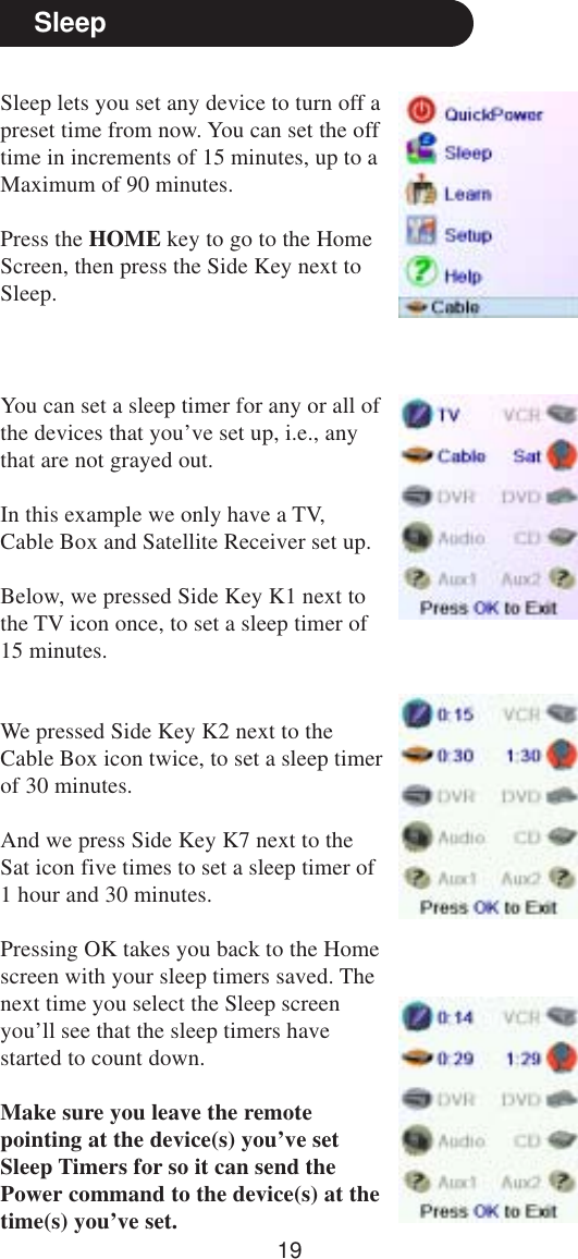 19SleepSleep lets you set any device to turn off apreset time from now. You can set the offtime in increments of 15 minutes, up to aMaximum of 90 minutes.Press the HOME key to go to the HomeScreen, then press the Side Key next toSleep.You can set a sleep timer for any or all ofthe devices that you’ve set up, i.e., anythat are not grayed out.In this example we only have a TV,Cable Box and Satellite Receiver set up.Below, we pressed Side Key K1 next tothe TV icon once, to set a sleep timer of15 minutes.We pressed Side Key K2 next to theCable Box icon twice, to set a sleep timerof 30 minutes.And we press Side Key K7 next to theSat icon five times to set a sleep timer of1 hour and 30 minutes.Pressing OK takes you back to the Homescreen with your sleep timers saved. Thenext time you select the Sleep screenyou’ll see that the sleep timers havestarted to count down.Make sure you leave the remotepointing at the device(s) you’ve setSleep Timers for so it can send thePower command to the device(s) at thetime(s) you’ve set.