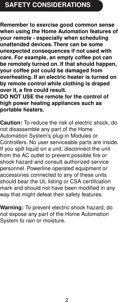 2Remember to exercise good common sensewhen using the Home Automation features ofyour remote - especially when schedulingunattended devices. There can be someunexpected consequences if not used withcare. For example, an empty coffee pot canbe remotely turned on. If that should happen,your coffee pot could be damaged fromoverheating. If an electric heater is turned onby remote control while clothing is drapedover it, a fire could result.DO NOT USE the remote for the control ofhigh power heating appliances such asportable heaters.Caution:     To reduce the risk of electric shock, donot disassemble any part of the HomeAutomation System’s plug-in Modules orControllers. No user serviceable parts are inside.If you spill liquid on a unit, disconnect the unitfrom the AC outlet to prevent possible fire orshock hazard and consult authorized servicepersonnel. Powerline operated equipment oraccessories connected to any of these unitsshould bear the UL listing or CSA certificationmark and should not have been modified in anyway that might defeat their safety features.Warning:     To prevent electric shock hazard, donot expose any part of the Home AutomationSystem to rain or moisture. SAFETY CONSIDERATIONS