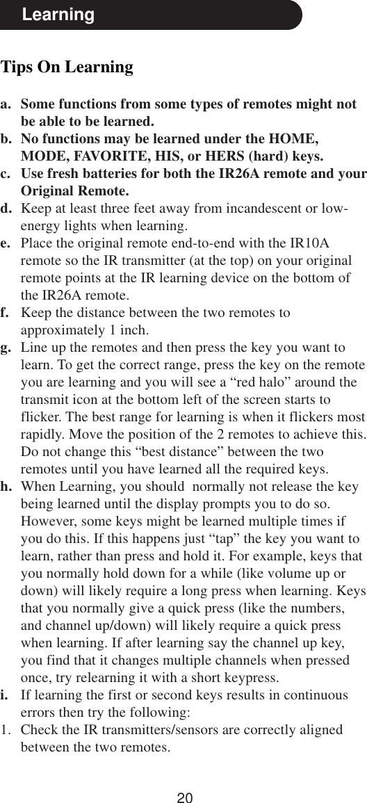 20Tips On Learninga. Some functions from some types of remotes might notbe able to be learned.b. No functions may be learned under the HOME,MODE, FAVORITE, HIS, or HERS (hard) keys.c. Use fresh batteries for both the IR26A remote and yourOriginal Remote.d. Keep at least three feet away from incandescent or low-energy lights when learning.e. Place the original remote end-to-end with the IR10Aremote so the IR transmitter (at the top) on your originalremote points at the IR learning device on the bottom ofthe IR26A remote.f. Keep the distance between the two remotes toapproximately 1 inch.g. Line up the remotes and then press the key you want tolearn. To get the correct range, press the key on the remoteyou are learning and you will see a “red halo” around thetransmit icon at the bottom left of the screen starts toflicker. The best range for learning is when it flickers mostrapidly. Move the position of the 2 remotes to achieve this.Do not change this “best distance” between the tworemotes until you have learned all the required keys.h. When Learning, you should  normally not release the keybeing learned until the display prompts you to do so.However, some keys might be learned multiple times ifyou do this. If this happens just “tap” the key you want tolearn, rather than press and hold it. For example, keys thatyou normally hold down for a while (like volume up ordown) will likely require a long press when learning. Keysthat you normally give a quick press (like the numbers,and channel up/down) will likely require a quick presswhen learning. If after learning say the channel up key,you find that it changes multiple channels when pressedonce, try relearning it with a short keypress.i. If learning the first or second keys results in continuouserrors then try the following:1. Check the IR transmitters/sensors are correctly alignedbetween the two remotes.Learning