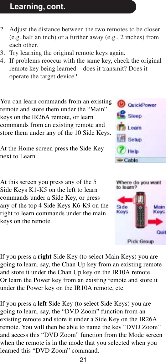 21Learning, cont.You can learn commands from an existingremote and store them under the “Main”keys on the IR26A remote, or learncommands from an existing remote andstore them under any of the 10 Side Keys.At the Home screen press the Side Keynext to Learn.At this screen you press any of the 5Side Keys K1-K5 on the left to learncommands under a Side Key, or pressany of the top 4 Side Keys K6-K9 on theright to learn commands under the mainkeys on the remote.If you press a right Side Key (to select Main Keys) you aregoing to learn, say, the Chan Up key from an existing remoteand store it under the Chan Up key on the IR10A remote.Or learn the Power key from an existing remote and store itunder the Power key on the IR10A remote, etc.If you press a left Side Key (to select Side Keys) you aregoing to learn, say, the “DVD Zoom” function from anexisting remote and store it under a Side Key on the IR26Aremote. You will then be able to name the key “DVD Zoom”and access this “DVD Zoom” function from the Mode screenwhen the remote is in the mode that you selected when youlearned this “DVD Zoom” command.2. Adjust the distance between the two remotes to be closer(e.g. half an inch) or a further away (e.g., 2 inches) fromeach other.3. Try learning the original remote keys again.4. If problems reoccur with the same key, check the originalremote key being learned – does it transmit? Does itoperate the target device?