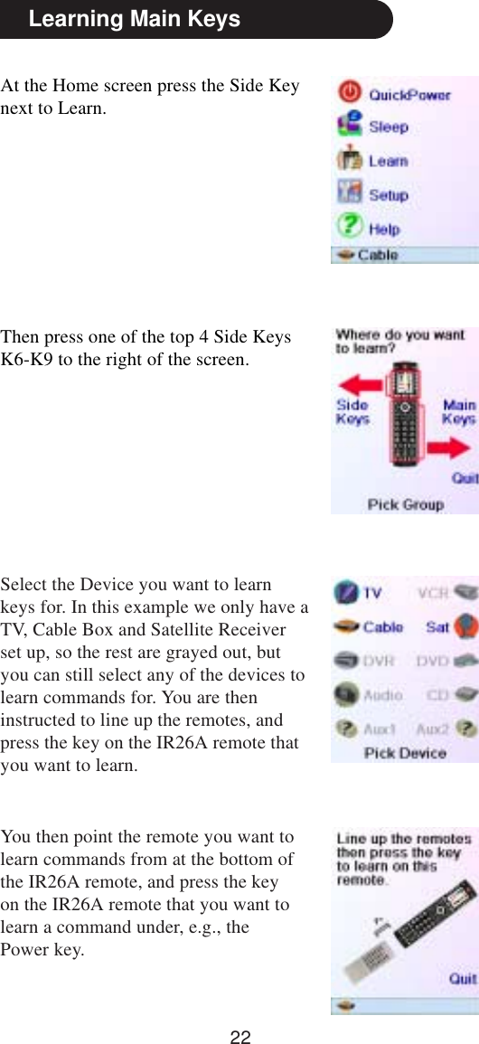 22Learning Main KeysAt the Home screen press the Side Keynext to Learn.Then press one of the top 4 Side KeysK6-K9 to the right of the screen.Select the Device you want to learnkeys for. In this example we only have aTV, Cable Box and Satellite Receiverset up, so the rest are grayed out, butyou can still select any of the devices tolearn commands for. You are theninstructed to line up the remotes, andpress the key on the IR26A remote thatyou want to learn.You then point the remote you want tolearn commands from at the bottom ofthe IR26A remote, and press the keyon the IR26A remote that you want tolearn a command under, e.g., thePower key.