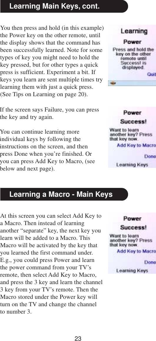 23Learning Main Keys, cont.You then press and hold (in this example)the Power key on the other remote, untilthe display shows that the command hasbeen successfully learned. Note for sometypes of key you might need to hold thekey pressed, but for other types a quickpress is sufficient. Experiment a bit. Ifkeys you learn are sent multiple times trylearning them with just a quick press.(See Tips on Learning on page 20).At this screen you can select Add Key toa Macro. Then instead of learninganother “separate” key, the next key youlearn will be added to a Macro. ThisMacro will be activated by the key thatyou learned the first command under.E.g., you could press Power and learnthe power command from your TV’sremote, then select Add Key to Macro,and press the 3 key and learn the channel3 key from your TV’s remote. Then theMacro stored under the Power key willturn on the TV and change the channelto number 3.Learning a Macro - Main KeysIf the screen says Failure, you can pressthe key and try again.You can continue learning moreindividual keys by following theinstructions on the screen, and thenpress Done when you’re finished. Oryou can press Add Key to Macro, (seebelow and next page).