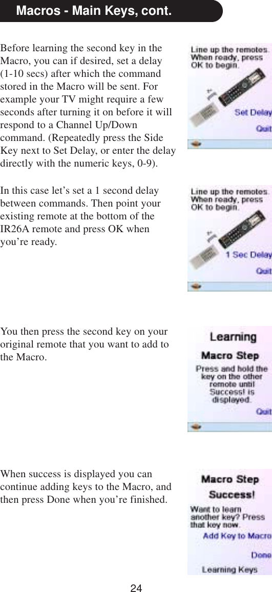 24Before learning the second key in theMacro, you can if desired, set a delay(1-10 secs) after which the commandstored in the Macro will be sent. Forexample your TV might require a fewseconds after turning it on before it willrespond to a Channel Up/Downcommand. (Repeatedly press the SideKey next to Set Delay, or enter the delaydirectly with the numeric keys, 0-9).Macros - Main Keys, cont.In this case let’s set a 1 second delaybetween commands. Then point yourexisting remote at the bottom of theIR26A remote and press OK whenyou’re ready.You then press the second key on youroriginal remote that you want to add tothe Macro.When success is displayed you cancontinue adding keys to the Macro, andthen press Done when you’re finished.