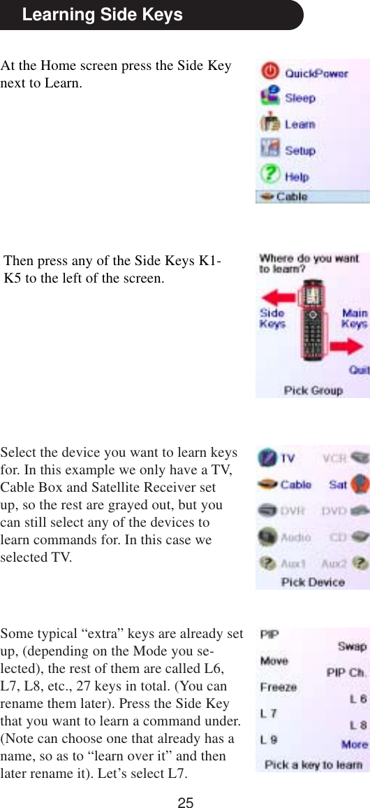 25Learning Side KeysAt the Home screen press the Side Keynext to Learn.Then press any of the Side Keys K1-K5 to the left of the screen.Select the device you want to learn keysfor. In this example we only have a TV,Cable Box and Satellite Receiver setup, so the rest are grayed out, but youcan still select any of the devices tolearn commands for. In this case weselected TV.Some typical “extra” keys are already setup, (depending on the Mode you se-lected), the rest of them are called L6,L7, L8, etc., 27 keys in total. (You canrename them later). Press the Side Keythat you want to learn a command under.(Note can choose one that already has aname, so as to “learn over it” and thenlater rename it). Let’s select L7.