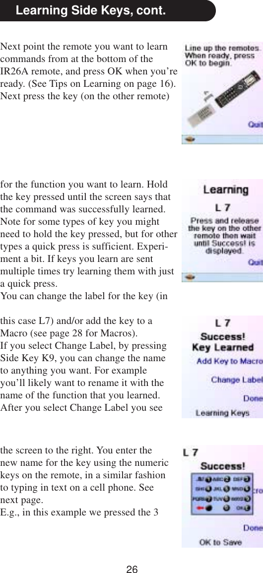 26Next point the remote you want to learncommands from at the bottom of theIR26A remote, and press OK when you’reready. (See Tips on Learning on page 16).Next press the key (on the other remote)Learning Side Keys, cont.for the function you want to learn. Holdthe key pressed until the screen says thatthe command was successfully learned.Note for some types of key you mightneed to hold the key pressed, but for othertypes a quick press is sufficient. Experi-ment a bit. If keys you learn are sentmultiple times try learning them with justa quick press.You can change the label for the key (inthis case L7) and/or add the key to aMacro (see page 28 for Macros).If you select Change Label, by pressingSide Key K9, you can change the nameto anything you want. For exampleyou’ll likely want to rename it with thename of the function that you learned.After you select Change Label you seethe screen to the right. You enter thenew name for the key using the numerickeys on the remote, in a similar fashionto typing in text on a cell phone. Seenext page.E.g., in this example we pressed the 3