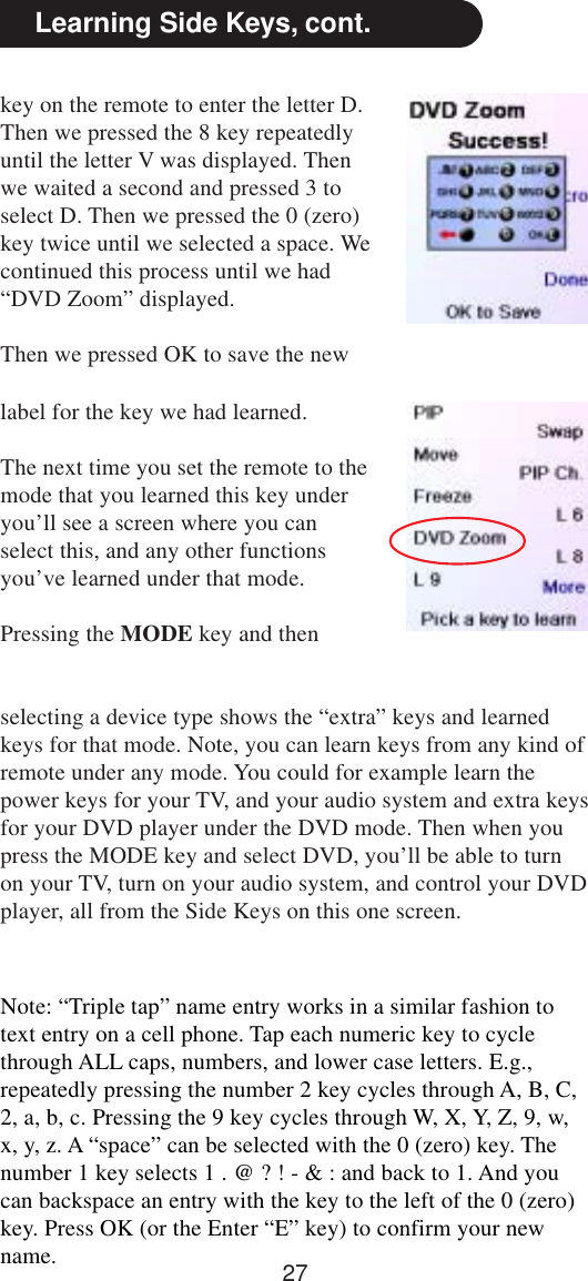 27Learning Side Keys, cont.key on the remote to enter the letter D.Then we pressed the 8 key repeatedlyuntil the letter V was displayed. Thenwe waited a second and pressed 3 toselect D. Then we pressed the 0 (zero)key twice until we selected a space. Wecontinued this process until we had“DVD Zoom” displayed.Then we pressed OK to save the newNote: “Triple tap” name entry works in a similar fashion totext entry on a cell phone. Tap each numeric key to cyclethrough ALL caps, numbers, and lower case letters. E.g.,repeatedly pressing the number 2 key cycles through A, B, C,2, a, b, c. Pressing the 9 key cycles through W, X, Y, Z, 9, w,x, y, z. A “space” can be selected with the 0 (zero) key. Thenumber 1 key selects 1 . @ ? ! - &amp; : and back to 1. And youcan backspace an entry with the key to the left of the 0 (zero)key. Press OK (or the Enter “E” key) to confirm your newname.label for the key we had learned.The next time you set the remote to themode that you learned this key underyou’ll see a screen where you canselect this, and any other functionsyou’ve learned under that mode.Pressing the MODE key and thenselecting a device type shows the “extra” keys and learnedkeys for that mode. Note, you can learn keys from any kind ofremote under any mode. You could for example learn thepower keys for your TV, and your audio system and extra keysfor your DVD player under the DVD mode. Then when youpress the MODE key and select DVD, you’ll be able to turnon your TV, turn on your audio system, and control your DVDplayer, all from the Side Keys on this one screen.